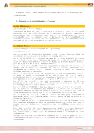 ITAPETININGA TRANSPARENTE, DEMOCRÁTICA E LEGAL: CONTRIBUIÇÃO PARA AS ELEIÇÕES 2012
Gestão Roberto Ramalho Tavares – Governando para Todos
Assessoria de Projetos Especiais e Controle Interno
Secretaria de Gabinete
128
A seguir iremos listar alguns dos projetos existentes no Município de
Itapetininga:
1. Secretaria de Administração e Finanças
Cartão Alimentação
Administração e Gestão Pública
Instituído em maio de 2008, o benefício é voltado a todos os servidores
públicos. Mais de 3.900 pessoas entre funcionários ativos, inativos e
pensionistas são favorecidos pelo auxílio. A implantação do cartão
alimentação teve por objetivo dar ao funcionalismo a possibilidade de
escolher produtos e marcas de sua preferência. E em 2011/2012 houve
reajuste do valor que atualmente está em R$ 150,00.
Incentivos Fiscais
Desenvolvimento e Potencialização de Itapetininga
Programa Municipal
Com o projeto de Incentivos Fiscais, foram criadas diversas leis que
incentivam os consumidor e o produtor em geral, são elas:
Lei nº 15 de 15/09/2005 - Redução da taxa de feirante, podendo, se o mesmo
for produtor rural, obter isenção da taxa. Foi reduzido o valor de R$
18,00 m2
(Feira dos Bairros)e 25,00 m2
(Feira da Avenida Peixoto Gomide),
para R$ 1,50 m2
e R$ 3,00 m2
, respectivamente.
Lei nº 4.948 de 03/06/05 - Lei que regulariza a situação de munícipes em
débito com a Prefeitura através de análise social, realizada pela
Secretaria de Promoção Social, podendo, conforme o caso, ser concedido
anistia, remissão ou desconto.
Lei nº 18 de 03/01/07 - Lei de redução do ISS dos Profissionais Liberais
na área de saúde e advocacia de R$ 508,73 para R$ 316,53. Para o
profissional liberal em início de carreira o desconto no ISS é de 70% nos
três primeiros anos de atividade e 50% para o 4º e 5º ano.
Lei nº 22 de 04/12/07 - Lei que acrescentou o desconto de 5% para
pagamento de parcela única de IPTU, dando oportunidade para aqueles que
não conseguirem pagar com o desconto de 10%.
Lei nº 5.365 de 17/03/10 - Lei que alterou a Lei nº 3.089 de 19/12/90 -
Lei de incentivo as empresas que vierem a se estabelecer no município,
concedendo isenção de IPTU de imóveis próprios ou alugados e do ISSQN de
forma escalonada de acordo com critérios definidos na referida lei.
Lei nº 5.400 de 28/09/10 - Lei de isenção de IPTU para portadores de
Neoplasia, AIDS, Insuficiência Renal Crônica, Doença de Mal de Alzheimer e
Doença de Parkinson.
Lei nº 5.449 de 29/06/11 - Benefícios fiscais e serviços de infraestrutura
para empresas privadas do ramo de madeiras industrializadas, bem como às
demais empresas industriais moveleiras que se utilizam dessa matéria-
prima.
Além das reduções de taxas proporcionadas pela Prefeitura Municipal:
Redução da Taxa de Aprovação de Loteamento de R$ 0,40 para R$ 0,05 o m2. o
que proporcionou a legalização de diversas áreas e a criação de novos
loteamentos.
Redução do ISS dos Profissionais Liberais de R$ 508,73 para R$ 266,76
incentivando os profissionais a se manterem em situação regular perante a
prefeitura.
 
