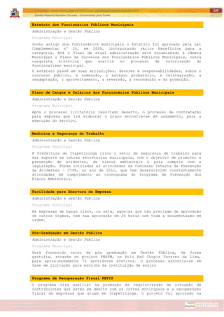 ITAPETININGA TRANSPARENTE, DEMOCRÁTICA E LEGAL: CONTRIBUIÇÃO PARA AS ELEIÇÕES 2012
Gestão Roberto Ramalho Tavares – Governando para Todos
Assessoria de Projetos Especiais e Controle Interno
Secretaria de Gabinete
129
Estatuto dos Funcionários Públicos Municipais
Administração e Gestão Pública
Programa Municipal
Sonho antigo dos funcionários municipais o Estatuto foi aprovado pela Lei
Complementar nº 26, em 2008, incorporando vários benefícios para a
categoria. Até o final da atual administração será encaminhado à Câmara
Municipal o Plano de Carreira dos Funcionários Públicos Municipais, outra
conquista histórica que auxilia no processo de valorização do
funcionalismo municipal.
O estatuto prevê em suas atribuições, deveres e responsabilidades, sobre o
concurso público, a nomeação, o estágio probatório, a reintegração, a
readaptação, o aproveitamento, a reversão, a recondução e da promoção.
Plano de Cargos e Salários dos Funcionários Públicos Municipais
Administração e Gestão Pública
Programa Municipal
Após o processo licitatório resultado deserto, o processo de contratação
para empresa que irá elaborar o plano encontra-se em andamento, para a
execução do serviço.
Medicina e Segurança do Trabalho
Administração e Gestão Pública
Programa Municipal
A Prefeitura de Itapetininga criou o setor de segurança de trabalho para
dar suporte as outras secretarias municipais, com o objetivo de promover a
prevenção de acidentes, de riscos ambientais e para cumprir com a
legislação. Foram iniciadas as atividades da Comissão Interna de Prevenção
de Acidentes – CIPA, no ano de 2011, que tem desenvolvido constantemente
atividades em cumprimento ao cronograma do Programa de Prevenção dos
Riscos Ambientais.
Facilidade para Abertura de Empresa
Administração e Gestão Pública
Programa Municipal
As empresas de baixo risco, ou seja, aquelas que não precisam de aprovação
de outros órgãos, tem sua aprovação em 24 horas com toda a documentação em
ordem.
Pós-Graduação em Gestão Pública
Administração e Gestão Pública
Programa Municipal
Será fornecido curso de pós graduação em Gestão Pública, de forma
gratuita, através do projeto PNAFM, no Polo EaD Chopin Tavares de Lima,
para aproximadamente 70 servidores efetivos. O processo encontra-se em
fase de licitação para escolha da instituição de ensino
Programa de Recuperação Fiscal REFIS
O programa visa auxiliar na promoção da regularização da situação de
contribuintes que estão em débito com os cofres municipais e a recuperação
fiscal de empresas que atuam em Itapetininga. O projeto foi aprovado na
 