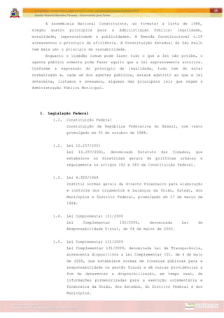 ITAPETININGA TRANSPARENTE, DEMOCRÁTICA E LEGAL: CONTRIBUIÇÃO PARA AS ELEIÇÕES 2012
Gestão Roberto Ramalho Tavares – Governando para Todos
Assessoria de Projetos Especiais e Controle Interno
Secretaria de Gabinete
13
A Assembleia Nacional Constituinte, ao formatar a Carta de 1988,
elegeu quatro princípios para a Administração Pública: legalidade,
moralidade, impessoalidade e publicidades. A Emenda Constitucional n.19
acrescentou o princípio da eficiência. A Constituição Estadual de São Paulo
tem mais um: o princípio da razoabilidade.
Enquanto o cidadão comum pode fazer tudo o que a lei não proíbe, o
agente público somente pode fazer aquilo que a lei expressamente autoriza.
Conforme a expressão do princípio de legalidade, tudo tem de estar
normatizado e, cada um dos agentes públicos, estará adstrito ao que a lei
determina, listamos e anexamos, algumas das principais leis que regem a
Administração Pública Municipal.
1. Legislação Federal
1.1. Constituição Federal
Constituição da República Federativa do Brasil, com texto
promulgado em 05 de outubro de 1988.
1.2. Lei 10.257/2001
Lei 10.257/2001, denominado Estatuto das Cidades, que
estabelece as diretrizes gerais de políticas urbanas e
regulamenta os artigos 182 e 183 da Constituição Federal.
1.3. Lei 4.320/1964
Institui normas gerais de direito financeiro para elaboração
e controle dos orçamentos e balanços da União, Estado, dos
Municípios e Distrito Federal, promulgado em 17 de março de
1964.
1.4. Lei Complementar 101/2000
Lei Complementar 101/2000, denominada Lei de
Responsabilidade Fiscal, de 04 de maior de 2000.
1.5. Lei Complementar 131/2009
Lei Complementar 131/2009, denominada Lei de Transparência,
acrescenta dispositivos a Lei Complementar 101, de 4 de maio
de 2000, que estabelece normas de finanças públicas para a
responsabilidade na gestão fiscal e dá outras providências a
fim de determinar a disponibilização, em tempo real, de
informações pormenorizadas para a execução orçamentária e
financeira da União, dos Estados, do Distrito Federal e dos
Municípios.
 