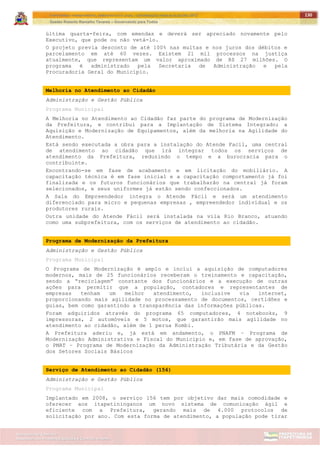 ITAPETININGA TRANSPARENTE, DEMOCRÁTICA E LEGAL: CONTRIBUIÇÃO PARA AS ELEIÇÕES 2012
Gestão Roberto Ramalho Tavares – Governando para Todos
Assessoria de Projetos Especiais e Controle Interno
Secretaria de Gabinete
130
última quarta-feira, com emendas e deverá ser apreciado novamente pelo
Executivo, que pode ou não vetá-lo.
O projeto previa desconto de até 100% nas multas e nos juros dos débitos e
parcelamento em até 60 vezes. Existem 21 mil processos na justiça
atualmente, que representam um valor aproximado de R$ 27 milhões. O
programa é administrado pela Secretaria de Administração e pela
Procuradoria Geral do Município.
Melhoria no Atendimento ao Cidadão
Administração e Gestão Pública
Programa Municipal
A Melhoria no Atendimento ao Cidadão faz parte do programa de Modernização
da Prefeitura, e contribui para a Implantação de Sistema Integrado; a
Aquisição e Modernização de Equipamentos, além da melhoria na Agilidade do
Atendimento.
Está sendo executada a obra para a instalação do Atende Facil, uma central
de atendimento ao cidadão que irá integrar todos os serviços de
atendimento da Prefeitura, reduzindo o tempo e a burocracia para o
contribuinte.
Encontrando-se em fase de acabamento e em licitação do mobiliário. A
capacitação técnica é em fase inicial e a capacitação comportamento já foi
finalizada e os futuros funcionários que trabalharão na central já foram
selecionados, e seus uniformes já estão sendo confeccionados.
A Sala do Empreendedor integra o Atende Fácil e será um atendimento
diferenciado para micro e pequenas empresas , empreendedor individual e os
produtores rurais.
Outra unidade do Atende Fácil será instalada na vila Rio Branco, atuando
como uma subprefeitura, com os serviços de atendimento ao cidadão.
Programa de Modernização da Prefeitura
Administração e Gestão Pública
Programa Municipal
O Programa de Modernização é amplo e inclui a aquisição de computadores
modernos, mais de 25 funcionários receberam o treinamento e capacitação,
sendo a “reciclagem” constante dos funcionários e a execução de outras
ações para permitir que a população, contadores e representantes de
empresas tenham um melhor atendimento, inclusive via internet,
proporcionando mais agilidade no processamento de documentos, certidões e
guias, bem como garantindo a transparência das informações públicas.
Foram adquiridos através do programa 65 computadores, 4 notebooks, 9
impressoras, 2 automóveis e 5 motos, que garantirão mais agilidade no
atendimento ao cidadão, além de 1 perua Kombi.
A Prefeitura aderiu e, já está em andamento, o PNAFM – Programa de
Modernização Administrativa e Fiscal do Município e, em fase de aprovação,
o PMAT – Programa de Modernização da Administração Tributária e da Gestão
dos Setores Sociais Básicos
Serviço de Atendimento ao Cidadão (156)
Administração e Gestão Pública
Programa Municipal
Implantado em 2008, o serviço 156 tem por objetivo dar mais comodidade e
oferecer aos itapetininganos um novo sistema de comunicação ágil e
eficiente com a Prefeitura, gerando mais de 4.000 protocolos de
solicitação por ano. Com esta forma de atendimento, a população pode tirar
 