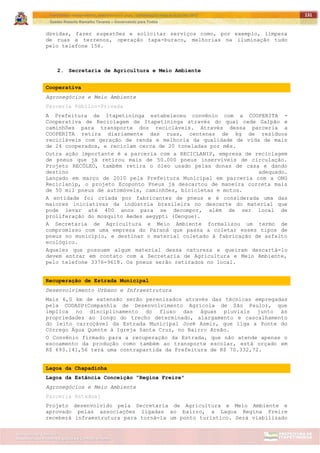 ITAPETININGA TRANSPARENTE, DEMOCRÁTICA E LEGAL: CONTRIBUIÇÃO PARA AS ELEIÇÕES 2012
Gestão Roberto Ramalho Tavares – Governando para Todos
Assessoria de Projetos Especiais e Controle Interno
Secretaria de Gabinete
131
dúvidas, fazer sugestões e solicitar serviços como, por exemplo, limpeza
de ruas e terrenos, operação tapa-buraco, melhorias na iluminação tudo
pelo telefone 156.
2. Secretaria de Agricultura e Meio Ambiente
Cooperativa
Agronegócios e Meio Ambiente
Parceria Público-Privada
A Prefeitura de Itapetininga estabeleceu convênio com a COOPERITA -
Cooperativa de Reciclagem de Itapetininga através do qual cede Galpão e
caminhões para transporte dos recicláveis. Através dessa parceria a
COOPERITA retira diariamente das ruas, centenas de kg de resíduos
recicláveis com geração de renda e melhoria da qualidade de vida de mais
de 24 cooperados, e reciclam cerca de 20 toneladas por mês.
Outra ação importante é a parceria com a RECICLANIP, empresa de reciclagem
de pneus que já retirou mais de 50.000 pneus inservíveis de circulação.
Projeto RECÓLEO, também retira o óleo usado pelas donas de casa e dando
destino adequado.
Lançado em março de 2010 pela Prefeitura Municipal em parceria com a ONG
Reciclanip, o projeto Ecoponto Pneus já descartou de maneira correta mais
de 50 mil pneus de automóveis, caminhões, bicicletas e motos.
A entidade foi criada por fabricantes de pneus e é considerada uma das
maiores iniciativas da indústria brasileira no descarte do material que
pode levar até 400 anos para se decompor, além de ser local de
proliferação do mosquito Aedes aegypti (Dengue).
A Secretaria de Agricultura e Meio Ambiente formalizou um termo de
compromisso com uma empresa do Paraná que passa a coletar esses tipos de
pneus no município, e destinar o material coletado à fabricação de asfalto
ecológico.
Aqueles que possuem algum material dessa natureza e queiram descartá-lo
devem entrar em contato com a Secretaria de Agricultura e Meio Ambiente,
pelo telefone 3376-9618. Os pneus serão retirados no local.
Recuperação de Estrada Municipal
Desenvolvimento Urbano e Infraestrutura
Mais 6,0 km de extensão serão perenizados através das técnicas empregadas
pela CODASP(Companhia de Desenvolvimento Agrícola de São Paulo), que
implica no disciplinamento do fluxo das águas pluviais junto às
propriedades ao longo do trecho determinado, alargamento e cascalhamento
do leito carroçável da Estrada Municipal José Asmir, que liga a Ponte do
Córrego Água Quente à Igreja Santa Cruz, no Bairro Areão.
O Convênio firmado para a recuperação da Estrada, que não atende apenas o
escoamento da produção como também ao transporte escolar, está orçado em
R$ 693.141,56 terá uma contrapartida da Prefeitura de R$ 70.332,72.
Lagoa da Chapadinha
Lagoa da Estância Conceição "Regina Freire"
Agronegócios e Meio Ambiente
Parceria Estadual
Projeto desenvolvido pela Secretaria de Agricultura e Meio Ambiente e
aprovado pelas associações ligadas ao bairro, a Lagoa Regina Freire
receberá infraestrutura para torná-la um ponto turístico. Será viabilizado
 