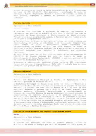 ITAPETININGA TRANSPARENTE, DEMOCRÁTICA E LEGAL: CONTRIBUIÇÃO PARA AS ELEIÇÕES 2012
Gestão Roberto Ramalho Tavares – Governando para Todos
Assessoria de Projetos Especiais e Controle Interno
Secretaria de Gabinete
132
através de recursos do Comitê da Bacia Hidrográficas do Alto Paranapanema,
no valor de R$ 150.000,00. São previstos a construção de pista de
caminhada, Platôs, Iluminação, Bancos e plantio de árvores. A verba já
está aprovada, esperando o término do processo eleitoral para sua
liberação.
Patrulha Agrícola
Agronegócios e Meio Ambiente
Parceria Federal
O programa visa facilitar a aquisição de máquinas, equipamentos e
implementos que auxiliam no preparo de solo para o plantio, bem como na
recuperação de áreas degradadas e disciplinamento de águas pluviais.
Voltada as pequenas propriedades rurais, a Patrulha Agrícola também presta
orientações e acompanhamento técnico.
A Patrulha Rural já dispõe ao município um trator, uma grade aradora, uma
calcareadeira, um arado, um subsolador e um terraceador (máquina para
fazer curvas de nível). Recentemente foram adquiridos uma
retroescavadeira, um trator agrícola, uma grade aradora, um arado, um
subsolador e um GPS, navegador digital. Com a aquisição destas máquinas, a
Prefeitura Municipal visa melhorar o atendimento aos produtores
familiares.
No total foram investidos R$ 365.250,00 na compra desses equipamentos- R$
292.200,00 do Governo Federal por meio do Projeto de Apoio ao
Desenvolvimento do Setor Agropecuário (PRODESA) e uma contrapartida de R$
73.050,00 da Prefeitura Municipal.
Atualmente a administração municipal atende cerca de 240 propriedades
rurais por ano com o empreendimento. Esta ação é voltada para pequenos
produtores que possuam até 88 hectares de terra.
Educação Ambiental
Agronegócios e Meio Ambiente
Parceria Estadual
Parceria com Secretarias Municipal e Estadual de Agricultura e Meio
Ambiente – programa de educação ambiental.
A Prefeitura Municipal de Itapetininga junto com Instituto Florestal e
Secretaria do Meio Ambiente Estadual são parceiros no projeto de Educação
Ambiental. O projeto tem como público alunos de 8 a 10 anos da Rede
municipal, estadual e privada com o objetivo de chamar atenção sobre
educação ambiental informando, sensibilizando e conscientizando as
crianças dos conceitos básicos da agenda ambiental, provocando mudanças de
comportamento, de valores, de práticas e de atitudes individuais e
coletivas, para difundir e consolidar as ideias de qualidade e questões
ambientais do planeta de maneira didática, lúcida e interativa que coloca
os visitantes em contato com um ambiente florestal abordando temas ligados
à sustentabilidade aliados à preservação, confrontando ambientes distintos
de matas naturais e florestas plantadas. Tendo como atração Sala Ambiente,
Viveiro de Mudas e Trilhas Ecológicas.
Programa de Fortalecimento das Pequenas Propriedades Rurais
Leite
Agronegócios e Meio Ambiente
Programa Municipal
O Programa foi elaborado com verba do Governo Federal, através do
Ministério de Minas e Energia por meio do Programa Luz para Todos, no
 
