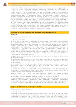 ITAPETININGA TRANSPARENTE, DEMOCRÁTICA E LEGAL: CONTRIBUIÇÃO PARA AS ELEIÇÕES 2012
Gestão Roberto Ramalho Tavares – Governando para Todos
Assessoria de Projetos Especiais e Controle Interno
Secretaria de Gabinete
133
final de 2009, tendo sido contemplado e passando a ser implantado no
início de 2010. Conforme demanda, buscou-se orientar os produtores de
leite locais, quanto às Boas Práticas de Produção, buscando um produto
final seguro e em conformidade com as exigências legais. Inicialmente,
foram identificados produtores que não dispunham de resfriadores, item
indispensável para a adequação legal dos sistemas locais, devido às
grandes distâncias envolvidas. A partir de então, iniciou-se um programa
de capacitação em Boas Práticas de Produção, buscando orientar o público.
Com o programa, foram instalados 3 tanques comunitários, que envolvem 32
produtores, e obtém mais de 750 litros de leite que são monitorados. Mais
de 150 animais já foram examinados, e com o programa, foi proporcionado
estágio, para 10 estudantes com estágio obrigatório, mais 10 alunos da
escola técnica como voluntários. Já foram formadas/reformadas mais de 40
hectares de pastagem. O programa tem como parceria importante a ETEC e a
FATEC de Itapetininga, e também o Laboratório IBRA.
Programa de Fortalecimento das Pequenas Propriedades Rurais
Vegetais
Agronegócios e Meio Ambiente
Programa Municipal
O objetivo é oferecer às esposas de produtores familiares, oportunidades
de aproveitamento dos excedentes de produção e dos produtos
desclassificados junto ao mercado, por questões de defeitos ou falta de
padrão. Passaram por cursos, onde os alunos foram treinados quanto à
manipulação de alimentos e fabricação de subprodutos, através de
tecnologias facilmente aplicadas em suas propriedades, desde que em
condições de higiene e segurança. Os produtos processados, além de
permitirem o aproveitamento das sobras, aumentam a vida útil do produto in
natura e podem vir a se transformar em brindes e presentes junto aos
familiares e comunidade local.
A opção pelo processamento do pimentão e tomate seco se deu em decorrência
do grande volume
de produção destas culturas no município, através do cultivo em ambiente
protegido ou estufas, presente na grande maioria dos sistemas familiares
de produção.
Em turmas de 12 a 15 alunos, foram contemplados bairros rurais do
Município, como Rio Acima, Faxinal do Rio Acima, Canta Galo, São Roque,
Varginha, Turvo, bairro dos Claros entre outros.
A turma de alunos é organizada pelos Presidentes das Associações dos
Bairros, e o deslocamento dos alunos até a ETEC Prof. Edson Galvão se dá
através de condução cedida pela Prefeitura.
Após o Curso, os alunos são certificados. Dentre os temas a serem
abordados em outros cursos a serem realizados estão a tecnologia do leite,
de frutas e outros legumes, sempre focando os produtos de safra
e com produção em excesso. Nas últimas turmas foram utilizadas Receitas de
pimentão desidratado, pimentões em conserva, pimentão minimamente
processado, picles de pepino, calda e geleia de pimentão para agregação do
valor ao produto, capacitação de mão de obra e possível comercialização.
Projeto de Adequações de Granja à IN 056
Agronegócios e Meio Ambiente
Parceria Federal
Conforme exigência do Ministério da Agricultura, por meio da IN 056, todas
as granjas que trabalham em parceria com as empresas integradoras, deverão
apresentar documentos como croqui de acesso, croqui da propriedade, planta
baixa dos barracões, detalhando distribuição dos comedouros, bebedouros e
 