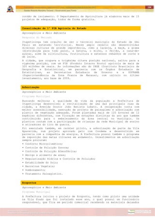 ITAPETININGA TRANSPARENTE, DEMOCRÁTICA E LEGAL: CONTRIBUIÇÃO PARA AS ELEIÇÕES 2012
Gestão Roberto Ramalho Tavares – Governando para Todos
Assessoria de Projetos Especiais e Controle Interno
Secretaria de Gabinete
134
cordão de isolamento. O Departamento de Agricultura já elaborou mais de 15
projetos de adequação, todos de forma gratuita.
Consolidação do 1º PIB Agrícola do Estado
Agronegócios e Meio Ambiente
Resposta do Mercado
Itapetininga tem orgulho de ser o terceiro município do Estado de São
Paulo em extensão territorial. Nesse amplo cenário são desenvolvidas
diversas culturas de grande importância, como a laranja, a maçã, a grama
(distribuída para todo país), a batata, o milho, o feijão, a cana-de-
açúcar, além da silvicultura, fruticultura e extensos rebanhos de corte e
de leite.
A cidade, que ocupava a trigésima oitava posição nacional, saltou para a
vigésima posição, com um PIB (Produto Interno Bruto) agrícola de mais de
320 milhões de reais. As informações são do IBGE (Instituto Brasileiro de
Geografia e Estatística), em parceria com os Órgãos Estaduais de
Estatísticas, as Secretarias Estaduais de Governo e a SUFRAMA
(Superintendência da Zona Franca de Manaus), com cálculo no último
levantamento, ano base de 2009.
Arborização
Agronegócios e Meio Ambiente
Programa Municipal
Buscando melhorar a qualidade de vida da população a Prefeitura de
Itapetininga desenvolveu a revitalização de uma das principais ruas da
cidade, a Avenida Doutor João Batista Lobato. A recuperação conta com
melhor acessibilidade, execução de projeto de paisagismo e arborização com
plantio de vegetação adequada. Foram plantadas mais de 120 árvores de 12
espécies diferentes, com floração em estações distintas do ano que também
contribuirão para o embelezamento da área central no município. Os
plantios contam com a participação de crianças da rede Municipal de ensino
e atiradores do tiro de guerra.
Foi executado também, em caráter piloto, a arborização de parte da Vila
Aparecida, num projeto aprovado pelo com Condema e desenvolvido em
parceria com a companhia de energia. A Prefeitura possui também o programa
de reposição das matas ciliares em andamento. Investimentos em arborização
sempre procuram:
• Conforto Microclimático;
• Controle de Poluição Sonora;
• Controle da Poluição Atmosférica;
• Abrigo e alimento de aves;
• Regularização Hídrica e Controle de Poluição;
• Estabilidade do Solo;
• Barreiras Vegetais;
• Sombreamento;
• Tratamento Paisagístico.
Ecopontos
Agronegócios e Meio Ambiente
Programa Municipal
A Prefeitura iniciou o projeto de Ecoponto, tendo como piloto uma unidade
na Vila Prado que foi instalado esse ano, o qual possui um funcionário
responsável, que fica em período comercial recebendo os materiais deixados
 