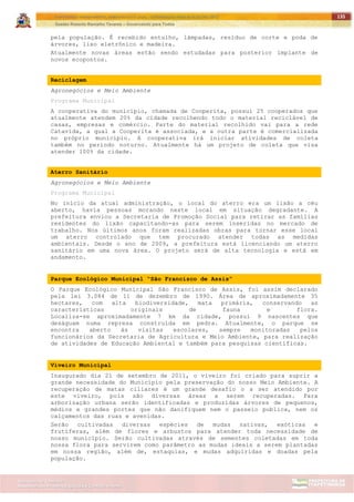 ITAPETININGA TRANSPARENTE, DEMOCRÁTICA E LEGAL: CONTRIBUIÇÃO PARA AS ELEIÇÕES 2012
Gestão Roberto Ramalho Tavares – Governando para Todos
Assessoria de Projetos Especiais e Controle Interno
Secretaria de Gabinete
135
pela população. É recebido entulho, lâmpadas, resíduo de corte e poda de
árvores, lixo eletrônico e madeira.
Atualmente novas áreas estão sendo estudadas para posterior implante de
novos ecopontos.
Reciclagem
Agronegócios e Meio Ambiente
Programa Municipal
A cooperativa do município, chamada de Cooperita, possui 25 cooperados que
atualmente atendem 20% da cidade recolhendo todo o material reciclável de
casas, empresas e comércio. Parte do material recolhido vai para a rede
Catavida, a qual a Cooperita é associada, e a outra parte é comercializada
no próprio município. A cooperativa irá iniciar atividades de coleta
também no período noturno. Atualmente há um projeto de coleta que visa
atender 100% da cidade.
Aterro Sanitário
Agronegócios e Meio Ambiente
Programa Municipal
No início da atual administração, o local do aterro era um lixão a céu
aberto, havia pessoas morando neste local em situação degradante. A
prefeitura enviou a Secretaria de Promoção Social para retirar as famílias
residentes do lixão capacitando-as para serem inseridas no mercado de
trabalho. Nos últimos anos foram realizadas obras para tornar esse local
um aterro controlado que tem procurado atender todas as medidas
ambientais. Desde o ano de 2009, a prefeitura está licenciando um aterro
sanitário em uma nova área. O projeto será de alta tecnologia e está em
andamento.
Parque Ecológico Municipal “São Francisco de Assis”
O Parque Ecológico Municipal São Francisco de Assis, foi assim declarado
pela lei 3.084 de 11 de dezembro de 1990. Área de aproximadamente 35
hectares, com alta biodiversidade, mata primária, conservando as
características originais de fauna e flora.
Localiza-se aproximadamente 7 km da cidade, possui 9 nascentes que
deságuam numa represa construída em pedra. Atualmente, o parque se
encontra aberto às visitas escolares, sempre monitoradas pelos
funcionários da Secretaria de Agricultura e Meio Ambiente, para realização
de atividades de Educação Ambiental e também para pesquisas científicas.
Viveiro Municipal
Inaugurado dia 21 de setembro de 2011, o viveiro foi criado para suprir a
grande necessidade do Município pela preservação do nosso Meio Ambiente. A
recuperação de matas ciliares é um grande desafio o a ser atendido por
este viveiro, pois são diversas áreas a serem recuperadas. Para
arborização urbana serão identificadas e produzidas árvores de pequenos,
médios e grandes portes que não danifiquem nem o passeio publica, nem os
calçamentos das ruas e avenidas.
Serão cultivadas diversas espécies de mudas nativas, exóticas e
frutíferas, além de flores e arbustos para atender toda necessidade de
nosso município. Serão cultivadas através de sementes coletadas em toda
nossa flora para servirem como parâmetro as mudas ideais a serem plantadas
em nossa região, além de, estaquias, e mudas adquiridas e doadas pela
população.
 