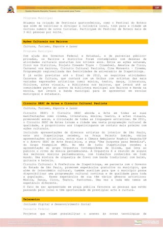 ITAPETININGA TRANSPARENTE, DEMOCRÁTICA E LEGAL: CONTRIBUIÇÃO PARA AS ELEIÇÕES 2012
Gestão Roberto Ramalho Tavares – Governando para Todos
Assessoria de Projetos Especiais e Controle Interno
Secretaria de Gabinete
137
Programa Municipal
Atuamos na criação de festivais gastronômicos, como o Festival do Boteco
que além de valorizar e divulgar a culinária local, trás para a cidade um
vultoso numero de novos turistas. Participam do Festival de Boteco mais de
3 mil pessoas por noite.
Ações Culturais nos Bairros
Cultura, Turismo, Esporte e Lazer
Programa Municipal
Com ajuda dos Governos Federal e Estadual, e de parcerias público-
privadas, os Bairros e distritos foram contemplados com dezenas de
atividades culturais gratuitas nos últimos anos. Entre as ações estavam,
Circo nos Distritos, Projeto Conexão Tigre – Cinemóvel, Amostra de Circo,
Carnaval nos bairros, Circuito Cultural Paulista, Cine Monsanto – Cinema,
Programação regionalizada das festividades de aniversário de Itapetininga.
E já estão previstas até o final de 2012, as seguintes atividades:
Caravana da Cultura, que contará com um ônibus com artistas das mais
variadas expressões artísticas como; música, teatro, dança, literatura,
folclore, artes visuais, a Biblioteca nos bairros, que levará até as
comunidades parte do acervo da biblioteca municipal aos Bairros e Banda na
escola, que levará a banda municipal para se apresentar em escolas
municipais e estaduais.
Circuito SESC de Artes e Circuito Cultural Paulista
Cultura, Turismo, Esporte e Lazer
Circuito SESC: O Circuito SESC aborda a Arte em todas as suas
manifestações como cinema, literatura, música, teatro, e artes visuais,
promovendo assim, a circulação de todas as linguagens artísticas. Em 2011,
o Circuito SESC de Artes trouxe a cidade uma vasta programação cultural de
qualidade, e proporcionou aos itapetininganos um contato mais próximo com
ações culturais.
Incluindo apresentações de diversos artistas do interior de São Paulo,
este ano Itapetininga recebeu, na Praça Peixoto Gomide, várias
apresentações artísticas, entre elas a Câmara Ambulante Rogério Nagaoka/SP
e o Acervo SESC de Arte Brasileira, a peça “Uma Surpresa para Benedita”,
do Grupo Trampolim (MG). No mês de junho Itapetininga recebeu a
apresentação do grupo Orquestra Contemporânea de Olinda, que leva ao
publico o ritmo da música pernambucana. A Orquestra é a reunião de alguns
dos melhores músicos pernambucanos, com trabalhos conhecidos em todo
mundo. Uma mistura de orquestra de frevo com banda tradicional com baixo,
guitarra e bateria.
Circuito Cultural: A Prefeitura de Itapetininga, em parceria com o Governo
do Estado de São Paulo, promovem espetáculos gratuitos no município, que
além do intercâmbio cultural, também auxiliam para que o município possa
disponibilizar uma programação cultural contínua e de qualidade para toda
a população. Esses espetáculos de rua têm vários gêneros artísticos:
Música, Dança, Circo, Teatro, Fantoches. Uma vez a cada mês temos um
espetáculo diferente.
O fato de ser apresentado em praça pública favorece as pessoas que estão
passando pelo local e têm oportunidade de prestigiar arte e cultura.
Telecentro
Inclusão Digital e Desenvolvimento Social
Parceria Federal
Projetos que visam possibilitar o acesso às novas tecnologias de
 