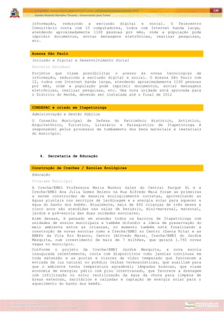 ITAPETININGA TRANSPARENTE, DEMOCRÁTICA E LEGAL: CONTRIBUIÇÃO PARA AS ELEIÇÕES 2012
Gestão Roberto Ramalho Tavares – Governando para Todos
Assessoria de Projetos Especiais e Controle Interno
Secretaria de Gabinete
138
informação, reduzindo a exclusão digital e social. O Telecentro
Comunitário conta com 10 computadores, todos com Internet banda larga,
atendendo aproximadamente 1100 pessoas por mês, onde a população pode
imprimir documentos, enviar mensagens eletrônicas, realizar pesquisas,
etc.
Acessa São Paulo
Inclusão e Digital e Desenvolvimento Social
Parceria Estadual
Projetos que visam possibilitar o acesso às novas tecnologias de
informação, reduzindo a exclusão digital e social. O Acessa São Paulo com
12, todos com Internet banda larga, atendendo aproximadamente 1100 pessoas
por mês, onde a população pode imprimir documentos, enviar mensagens
eletrônicas, realizar pesquisas, etc. Uma nova unidade está aprovada para
o Distrito do Rechã, devendo ser instalada até o final de 2012
CONDEPAC é criado em Itapetininga
Administração e Gestão Pública
O Conselho Municipal de Defesa do Patrimônio Histórico, Artístico,
Arquitetônico, Turístico, Literário e Paisagístico de Itapetininga é
responsável pelos processos de tombamento dos bens materiais e imateriais
do município.
4. Secretaria de Educação
Construção de Creches / Escolas Ecológicas
Educação
Programa Municipal
A Creche/EMEI Professora Maria Munhoz Sales do Central Parque 4L e a
Creche/EMEI Ana Julia Gomes Heleno na Rua Alfredo Maia foram as primeiras
a serem construídas de maneira ecologicamente corretas, aproveitando as
águas pluviais nos serviços de jardinagem e a energia solar para aquecer a
água do banho dos bebês. Atualmente, mais de 400 crianças de três meses a
cinco anos são atendidas nas salas de berçário, mini-maternal, maternal,
jardim e pré-escola das duas unidades escolares.
Além dessas, é pensado em atender todos os bairros de Itapetininga com
unidades de ensino municipais e também difundir a ideia de preservação do
meio ambiente entre as crianças, no momento também está finalizando a
construção de novas escolas como a Creche/EMEI no Centro (Santa Rita) e as
EMEFs da Vila Rio Branco, Centro (Alfredo Maia), Creche/EMEI do Jardim
Mesquita, num investimento de mais de 7 milhões, que gerará 1.792 novas
vagas no município.
Conforme o projeto da Creche/EMEI Jardim Mesquita, a nova escola
inaugurada recentemente, conta com dispositivos como janelas contínuas em
toda extensão e as portas e visores de vidro temperado que favorecem a
entrada da luz natural no prédio; telhas termoacústicas, que auxiliam para
que o ambiente tenha temperatura agradável; lâmpadas brancas, que visam
economia de energia; pátio com piso intertravado, que favorece a drenagem
com infiltração no solo; reutilização da água da chuva para limpeza de
áreas externas, sanitários e calçadas e captação de energia solar para o
aquecimento do banho dos bebês.
 