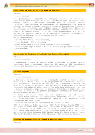ITAPETININGA TRANSPARENTE, DEMOCRÁTICA E LEGAL: CONTRIBUIÇÃO PARA AS ELEIÇÕES 2012
Gestão Roberto Ramalho Tavares – Governando para Todos
Assessoria de Projetos Especiais e Controle Interno
Secretaria de Gabinete
139
Capacitação de Profissionais da Área de Educação
Educação
Parceria Federal
Para possibilitar a inclusão das crianças portadoras de necessidades
especiais na rede municipal de ensino, a partir de 2005, em convênio com o
Governo Federal, Itapetininga tornou-se polo do Programa Educação
Inclusiva. Como política de capacitação aos profissionais da área de
educação da cidade e região, anualmente ocorre em Itapetininga o Seminário
de Educação Inclusiva, com enfoque para o Atendimento Educacional
Especializado às deficiências físicas, visuais, intelectuais, Transtornos
Globais do Desenvolvimento, Altas habilidades/Superdotação, e a Política
Nacional da Educação Especial na perspectiva da Educação Inclusiva. O VI
Seminário de Educação Inclusiva contou com 36 cidades.
Outras Capacitações:
- Projeto Rino Mania – 20 professores,
- Viver Digital – 270 professores,
- Capacitação para o uso da Lousa Digital – 30 professores.
Além do Projeto Lego e Projeto Música na Escola que já capacitaram mais de
45 professores.
Implantação do Programa de Inclusão nas Escolas Municipais
Educação
Programa Municipal
A Prefeitura reformou e adaptou todas as escolas e creches para as
condições. Hoje o município conta com 14 salas de AEE (Atendimento
Educacional Especializado) atendendo aproximadamente 200 alunos.
Inclusão Digital
Educação
Programa Municipal
A Secretaria de Educação realiza a inclusão digital em parceria com o
Viver Digital MSTech. Trata-se de um programa de formação em tecnologia
para professores, monitores de ambientes de informática e alunos. Seu
objetivo principal é apresentar aos professores a importância do uso da
tecnologia nas salas de aula, capacitá-los para esta utilização e dar todo
o suporte necessário para que os recursos tecnológicos sejam, de fato,
aplicados em benefício da prática pedagógica, contribuindo assim para o
desenvolvimento da educação.
Já foram capacitados mais de 270 professores em 18 escolas
municipais.Foram comprados 240 computadores, instalados nas salas. Em cada
sala foram instalados 20 computadores. Cerca de 4 mil alunos do Ensino
Fundamental são beneficiados.
As escolas que contam com laboratórios de informática são:
EMEF Profª Julieta Rolim da Silva, EMEF Profª Nazira Iared, EMEF Prof.
José Gomes da Silva Neto, EMEF Profa. Therezinha E. Anunciato, EMEF Profa.
Maria Aparecida Idálio, EMEF Profª Hilda Weiss Trench, EMEIF Profª Loide
Lara, EMEIF José Lauro Ferreira, EMEIF Distrito Morro do Alto, EMEF Profa.
Maria Cecília Rolim Nalesso, EMEF Profa. Maria AP. Silva Brisolla Franci,
EMEF Profª Benedita Madalena (Vila Floresta), EMEF da Casa da Criança
Programa de Alfabetização de Jovens e Adultos PROAJA
Educação
 