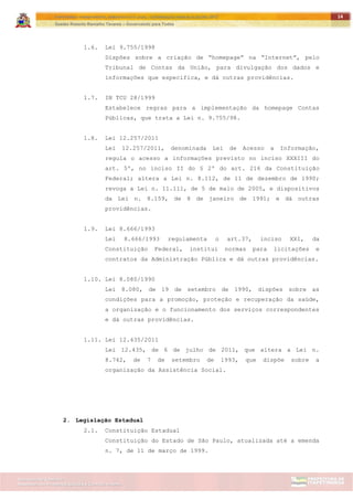 ITAPETININGA TRANSPARENTE, DEMOCRÁTICA E LEGAL: CONTRIBUIÇÃO PARA AS ELEIÇÕES 2012
Gestão Roberto Ramalho Tavares – Governando para Todos
Assessoria de Projetos Especiais e Controle Interno
Secretaria de Gabinete
14
1.6. Lei 9.755/1998
Dispões sobre a criação de “homepage” na “Internet”, pelo
Tribunal de Contas da União, para divulgação dos dados e
informações que especifica, e dá outras providências.
1.7. IN TCU 28/1999
Estabelece regras para a implementação da homepage Contas
Públicas, que trata a Lei n. 9.755/98.
1.8. Lei 12.257/2011
Lei 12.257/2011, denominada Lei de Acesso a Informação,
regula o acesso a informações previsto no inciso XXXIII do
art. 5º, no inciso II do § 2º do art. 216 da Constituição
Federal; altera a Lei n. 8.112, de 11 de dezembro de 1990;
revoga a Lei n. 11.111, de 5 de maio de 2005, e dispositivos
da Lei n. 8.159, de 8 de janeiro de 1991; e dá outras
providências.
1.9. Lei 8.666/1993
Lei 8.666/1993 regulamenta o art.37, inciso XXI, da
Constituição Federal, institui normas para licitações e
contratos da Administração Pública e dá outras providências.
1.10. Lei 8.080/1990
Lei 8.080, de 19 de setembro de 1990, dispões sobre as
condições para a promoção, proteção e recuperação da saúde,
a organização e o funcionamento dos serviços correspondentes
e dá outras providências.
1.11. Lei 12.435/2011
Lei 12.435, de 6 de julho de 2011, que altera a Lei n.
8.742, de 7 de setembro de 1993, que dispõe sobre a
organização da Assistência Social.
2. Legislação Estadual
2.1. Constituição Estadual
Constituição do Estado de São Paulo, atualizada até a emenda
n. 7, de 11 de março de 1999.
 