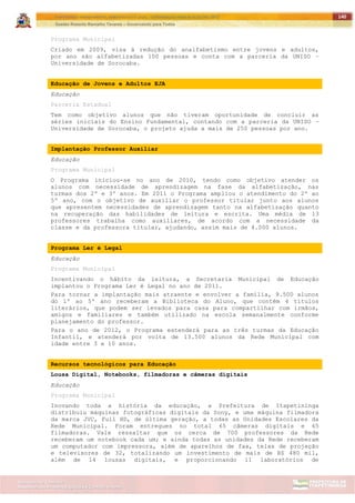 ITAPETININGA TRANSPARENTE, DEMOCRÁTICA E LEGAL: CONTRIBUIÇÃO PARA AS ELEIÇÕES 2012
Gestão Roberto Ramalho Tavares – Governando para Todos
Assessoria de Projetos Especiais e Controle Interno
Secretaria de Gabinete
140
Programa Municipal
Criado em 2009, visa à redução do analfabetismo entre jovens e adultos,
por ano são alfabetizadas 100 pessoas e conta com a parceria da UNISO –
Universidade de Sorocaba.
Educação de Jovens e Adultos EJA
Educação
Parceria Estadual
Tem como objetivo alunos que não tiveram oportunidade de concluir as
séries iniciais do Ensino Fundamental, contando com a parceria da UNISO –
Universidade de Sorocaba, o projeto ajuda a mais de 250 pessoas por ano.
Implantação Professor Auxiliar
Educação
Programa Municipal
O Programa iniciou-se no ano de 2010, tendo como objetivo atender os
alunos com necessidade de aprendizagem na fase da alfabetização, nas
turmas dos 2º e 3º anos. Em 2011 o Programa ampliou o atendimento do 2º ao
5º ano, com o objetivo de auxiliar o professor titular junto aos alunos
que apresentem necessidades de aprendizagem tanto na alfabetização quanto
na recuperação das habilidades de leitura e escrita. Uma média de 13
professores trabalha como auxiliares, de acordo com a necessidade da
classe e da professora titular, ajudando, assim mais de 4.000 alunos.
Programa Ler é Legal
Educação
Programa Municipal
Incentivando o hábito da leitura, a Secretaria Municipal de Educação
implantou o Programa Ler é Legal no ano de 2011.
Para tornar a implantação mais atraente e envolver a família, 9.500 alunos
do 1º ao 5º ano receberam a Biblioteca do Aluno, que contém 4 títulos
literários, que podem ser levados para casa para compartilhar com irmãos,
amigos e familiares e também utilizado na escola semanalmente conforme
planejamento do professor.
Para o ano de 2012, o Programa estenderá para as três turmas da Educação
Infantil, e atenderá por volta de 13.500 alunos da Rede Municipal com
idade entre 3 e 10 anos.
Recursos tecnológicos para Educação
Lousa Digital, Notebooks, filmadoras e câmeras digitais
Educação
Programa Municipal
Inovando toda a história da educação, a Prefeitura de Itapetininga
distribuiu máquinas fotográficas digitais da Sony, e uma máquina filmadora
da marca JVC, Full HD, de última geração, a todas as Unidades Escolares da
Rede Municipal. Foram entregues no total 65 câmeras digitais e 65
filmadoras. Vale ressaltar que os cerca de 700 professores da Rede
receberam um notebook cada um; e ainda todas as unidades da Rede receberam
um computador com impressora, além de aparelhos de fax, telas de projeção
e televisores de 32, totalizando um investimento de mais de R$ 480 mil,
além de 14 lousas digitais, e proporcionando 11 laboratórios de
 