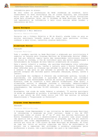 ITAPETININGA TRANSPARENTE, DEMOCRÁTICA E LEGAL: CONTRIBUIÇÃO PARA AS ELEIÇÕES 2012
Gestão Roberto Ramalho Tavares – Governando para Todos
Assessoria de Projetos Especiais e Controle Interno
Secretaria de Gabinete
141
informática para os alunos.
Em 2011 todos os professores da Rede receberam um notebook. Outro
investimento na área tecnológica são as lousas digitais, que contribuem
muito para que as aulas de informática, bem como de outras disciplinas
sejam mais atraentes. Hoje, são 11 Unidades da Rede Municipal que contam
com Laboratório de Informática e mais cinco escolas devem receber o
Laboratório em 2011.
Quarta Ecológica
Agronegócios e Meio Ambiente
Parceria Público-Privada
Parceria com o Colégio Objetivo e 3M do Brasil, atende todos os anos as
escolas municipais levando grupos de alunos para percorrer trilhas,
conhecer a mata ciliar, canteiros, plantas medicinais.
Alimentação Escolar
Educação
Programa Municipal
Todo o cardápio servido na Rede Municipal e elaborado por nutricionista é
superior ao exigido pelo Programa Nacional de Alimentação Escolar (PNAE),
que tem por objetivo suprir parte das necessidades nutricionais diárias
dos alunos do sistema, a fim de contribuir para uma melhor aprendizagem e
favorecimento da formação de bons hábitos alimentares em crianças.
Para o ensino infantil e creches, são servidas diariamente cinco refeições
(desjejum, colação, almoço, lanche e jantar); para o Ensino Fundamental,
duas refeições para as crianças que estudam no período da manhã (desjejum
e almoço) e uma para as que estudam no período da tarde (jantar). No
período integral são servidas quatro refeições (desjejum, almoço, lanche e
jantar).
A prioridade dos cardápios é oferecer uma alimentação gostosa, variada e
equilibrada, com quantidade e qualidade de alimentos que contemple
parcialmente suas necessidades diárias de calorias, proteínas, vitaminas e
minerais, além do incentivo a bons hábitos alimentares. Além disso, a
alimentação escolar é adequada conforme a aceitação, desenvolvimento
neuropsicomotor, safra, estações do ano, custo, equipamento, transporte e
armazenamento. São servidas 40.000 refeições ao dia na Rede Municipal de
Ensino.
Atualmente, com ajuda da verba federal e estadual, 70 escolas municipais
já estão se adequando ao projeto, à estimativa da Secretaria de Educação é
que o ano letivo de 2012 tenha início com 100% das escolas já estejam
desenvolvendo o “Organizando os Ponteiros”.
Programa Jovem Empreendedor
Educação
Parceria Público-Privada
O Programa Jovem Empreendedor é uma iniciativa da Administração Municipal
já reconhecida e premiada em nível nacional. Desde o ano de 2007
participam todos os alunos de 2ª às 5ª anos das escolas municipais de
Ensino Fundamental. Para o desenvolvimento do projeto cada aluno recebe
uma apostila com as atividades previstas no programa, que tem por objetivo
estimular uma visão empreendedora, criativa e inovadora. Este projeto
envolve por volta de 7.500 alunos da Rede Municipal de Educação. Ao final
de cada ano letivo as escolas organizam uma feira de encerramento do
projeto com a exposição das atividades e produtos elaborados pelos
professores e alunos, com a participação dos pais e da comunidade.
 