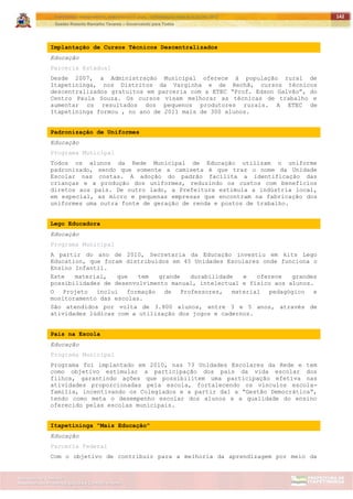 ITAPETININGA TRANSPARENTE, DEMOCRÁTICA E LEGAL: CONTRIBUIÇÃO PARA AS ELEIÇÕES 2012
Gestão Roberto Ramalho Tavares – Governando para Todos
Assessoria de Projetos Especiais e Controle Interno
Secretaria de Gabinete
142
Implantação de Cursos Técnicos Descentralizados
Educação
Parceria Estadual
Desde 2007, a Administração Municipal oferece à população rural de
Itapetininga, nos Distritos da Varginha e de Rechã, cursos técnicos
descentralizados gratuitos em parceria com a ETEC “Prof. Edson Galvão”, do
Centro Paula Souza. Os cursos visam melhorar as técnicas de trabalho e
aumentar os resultados dos pequenos produtores rurais. A ETEC de
Itapetininga formou , no ano de 2011 mais de 300 alunos.
Padronização de Uniformes
Educação
Programa Municipal
Todos os alunos da Rede Municipal de Educação utilizam o uniforme
padronizado, sendo que somente a camiseta é que traz o nome da Unidade
Escolar nas costas. A adoção do padrão facilita a identificação das
crianças e a produção dos uniformes, reduzindo os custos com benefícios
diretos aos pais. De outro lado, a Prefeitura estimula a indústria local,
em especial, as micro e pequenas empresas que encontram na fabricação dos
uniformes uma outra fonte de geração de renda e postos de trabalho.
Lego Educadora
Educação
Programa Municipal
A partir do ano de 2010, Secretaria da Educação investiu em kits Lego
Education, que foram distribuídos em 45 Unidades Escolares onde funciona o
Ensino Infantil.
Este material, que tem grande durabilidade e oferece grandes
possibilidades de desenvolvimento manual, intelectual e físico aos alunos.
O Projeto inclui formação de Professores, material pedagógico e
monitoramento das escolas.
São atendidos por volta de 3.800 alunos, entre 3 e 5 anos, através de
atividades lúdicas com a utilização dos jogos e cadernos.
Pais na Escola
Educação
Programa Municipal
Programa foi implantado em 2010, nas 73 Unidades Escolares da Rede e tem
como objetivo estimular a participação dos pais da vida escolar dos
filhos, garantindo ações que possibilitem uma participação efetiva nas
atividades proporcionadas pela escola, fortalecendo os vínculos escola-
família, incentivando os Colegiados e a partir daí a “Gestão Democrática”,
tendo como meta o desempenho escolar dos alunos e a qualidade do ensino
oferecido pelas escolas municipais.
Itapetininga "Mais Educação"
Educação
Parceria Federal
Com o objetivo de contribuir para a melhoria da aprendizagem por meio da
 