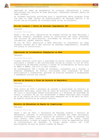 ITAPETININGA TRANSPARENTE, DEMOCRÁTICA E LEGAL: CONTRIBUIÇÃO PARA AS ELEIÇÕES 2012
Gestão Roberto Ramalho Tavares – Governando para Todos
Assessoria de Projetos Especiais e Controle Interno
Secretaria de Gabinete
143
ampliação do tempo de permanência de crianças, adolescentes e jovens
matriculados nas escolas da Rede Municipal, oferecendo educação básica em
tempo integral.
As Unidades Escolares escolhidas para a implantação deste programa foram
com base no IDEB (Índice de Desenvolvimento da Educação Básica) e de
acordo com as situações de vulnerabilidade social do estudante.
Período Integral / Centro de Educação Complementar CEC
Educação
Programa Municipal
Desde o ano de 2007, implantou-se em algumas escolas da Rede Municipal o
período integral, atendendo alunos no contra-turno das aulas regulares,
com oficinas de apoio-escolar, atividades de leitura, hora de estudo,
informática, inglês, esporte, dança.
No ano de 2011, ampliou-se a Rede Municipal no atendimento em tempo
integral através dos 4 CEC (Centros de Educação Complementar), atendendo
270 alunos no contra-turno.
Implantação de Coordenadoras Pedagógicas na Rede
Educação
Programa Municipal
Visando melhorar ainda mais a qualidade do ensino oferecido pelas escolas
municipais e atender a uma reivindicação antiga da classe, no ano de 2010,
a Secretaria de Educação atribuiu a função de Coordenadoras de escola para
as EMEIs e EMEFs, com oito ou mais classes.
As coordenadoras têm a função de coordenar, juntamente com a direção, a
Proposta Pedagógica da escola, articulando essa elaboração de forma
participativa e cooperativa, apoiando as práticas docentes e acompanhando
o desempenho escolar dos alunos.
Revisão do Estatuto e Plano de Carreira do Magistério
Educação
Programa Municipal
Teve início em 2010 o processo de revisão e atualização do Estatuto do
Magistério Municipal, assim como do Plano de Carreira e remuneração, tendo
em vista a valorização desses profissionais e a melhoria da qualidade de
ensino. O projeto de lei foi encaminhado à Câmara Municipal para votação
em 19 de janeiro de 2012 e retirado para adequação em 19 de abril de 2012.
No momento encontra-se em análise técnica.
Encontro de Educadores da Região de Itapetininga
Educação
Programa Municipal
Desde o ano de 2007, a Secretaria de Educação promove o Encontro de
Educadores, reunindo os profissionais da educação das redes municipais,
estaduais e privadas, com o objetivo de refletir o papel da educação nos
dias atuais. Este evento conta com palestrantes de renom, alguns
internacionais, criando um espaço de debates e troca de experiências entre
os profissionais da educação. A última edição contou com 1.500
participantes de mais de quinze cidades da Região.
 
