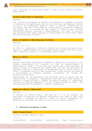ITAPETININGA TRANSPARENTE, DEMOCRÁTICA E LEGAL: CONTRIBUIÇÃO PARA AS ELEIÇÕES 2012
Gestão Roberto Ramalho Tavares – Governando para Todos
Assessoria de Projetos Especiais e Controle Interno
Secretaria de Gabinete
146
IFSP, Faculdade de Tecnologia- FATEC e ETEC- Escola Técnica Professor
Edson Galvão.
Projeto Organizando os Ponteiros
Educação
Com o objetivo de adequar os horários de refeição nas unidades escolares,
a Prefeitura de Itapetininga, por meio da Secretaria de Educação, através
do Setor de Alimentação Escolar, lança o projeto “Organizando os
Ponteiros”, que tem a finalidade de formar hábitos alimentares saudáveis
dos alunos, que se processa de modo gradual e sofre as mais diversas
influências sociais, culturais e comportamentais. Por isso, os horários
das refeições estão sendo adaptados às necessidades dos alunos para também
acertar seu relógio biológico.
Ensino de Xadrez na Rede Municipal de Ensino
Educação
Programa Municipal
Em 2010 foi implantado o ensino do xadrez nas escolas municipais, para
auxiliar o desenvolvimento de habilidades mentais específicas dos alunos,
como o raciocínio lógico e a concentração, entre outras.
Música na Escola
Educação
Estudos realizados recentemente comprovam a importância da música ao ser
humano, especialmente às crianças, em fase de desenvolvimento e
aprendizado do mundo. E é com mais este recurso que a Rede Municipal de
Ensino contará. A Prefeitura de Itapetininga, por meio da Secretária da
Educação, realizou a capacitação de professores para o Projeto música na
Escola. A formação contou 30 horas presenciais e teve objetivo de garantir
a continuidade ao trabalho realizado inicialmente nas classes dos
primeiros anos da Rede.
Considerando que os professores que ministram aulas de música não são
especialistas, a formação é indispensável para que eles sejam capazes de
realizar a tarefa de modo a atender as metas do projeto. A capacitação
aconteceu na Oficina Pedagógica e no Polo “Chopin Tavares de Lima” - UAB
(Universidade Aberta do Brasil), no Bairro Taboãozinho.
Semana da Ciência e Tecnologia
Educação
2ª Amostra de Ciência (2011), realizada de 17 a 21 de outubro, uma
realização da Secretaria de Educação em parceria com a UAB e o IFSP. Visa
estimular o interesse da ciência a partir do ensino fundamental, com
palestras de divulgação da ciência e dos cursos de ensino superior.
5. Secretaria de Esporte e Lazer
Jogos Universitários
Cultura, Turismo, Esporte e Lazer
Parceria
Interfau(2007), Jufisio(2009), Interfau(2009), Jogos Universitários
 