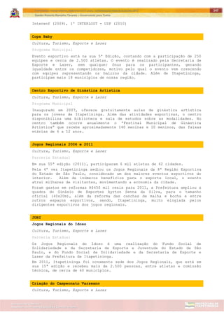 ITAPETININGA TRANSPARENTE, DEMOCRÁTICA E LEGAL: CONTRIBUIÇÃO PARA AS ELEIÇÕES 2012
Gestão Roberto Ramalho Tavares – Governando para Todos
Assessoria de Projetos Especiais e Controle Interno
Secretaria de Gabinete
147
Interenf (2009), 1º INTERLOST - USP (2010)
Copa Baby
Cultura, Turismo, Esporte e Lazer
Programa Municipal
Evento esportivo está na sua 5ª Edição, contando com a participação de 250
equipes e cerca de 2.500 atletas. O evento é realizado pela Secretaria de
Esporte e Lazer, sem qualquer ônus para os participantes, gerando
igualdade entre os competidores, motivo pelo qual o evento vem crescendo
com equipes representando os bairros da cidade. Além de Itapetininga,
participam mais 18 municípios de nossa região.
Centro Esportivo de Ginástica Artística
Cultura, Turismo, Esporte e Lazer
Programa Municipal
Inaugurado em 2007, oferece gratuitamente aulas de ginástica artística
para os jovens de Itapetininga. Além das atividades esportivas, o centro
disponibiliza uma biblioteca e sala de estudos sobre as modalidades. No
centro também ocorre anualmente o “Festival Municipal de Ginástica
Artística” que recebe aproximadamente 140 meninas e 10 meninos, das faixas
etárias de 6 a 12 anos.
Jogos Regionais 2006 e 2011
Cultura, Turismo, Esporte e Lazer
Parceria Estadual
Em sua 55ª edição (2011), participaram 6 mil atletas de 62 cidades.
Pela 4ª vez Itapetininga sediou os Jogos Regionais da 8ª Região Esportiva
do Estado de São Paulo, considerado um dos maiores eventos esportivos do
interior. Além de inúmeros benefícios para o esporte local, o evento
atrai milhares de visitantes, movimentando a economia da cidade.
Foram gastos em reformas R$450 mil reais para 2011, a Prefeitura ampliou a
quadra do Ginásio de Esportes Ayrton Senna da Silva, para o tamanho
oficial (40x20m), além da reforma das canchas de malha e bocha e entre
outros espaços esportivos, sendo, Itapetininga, muito elogiada pelos
dirigentes esportivos dos jogos regionais.
JORI
Jogos Regionais do Idoso
Cultura, Turismo, Esporte e Lazer
Parceria Estadual
Os Jogos Regionais do Idoso é uma realização do Fundo Social de
Solidariedade e da Secretaria de Esporte e Juventude do Estado de São
Paulo, e do Fundo Social de Solidariedade e da Secretaria de Esporte e
Lazer da Prefeitura de Itapetininga.
Em 2011, Itapetininga foi novamente sede dos Jogos Regionais, que está em
sua 15ª edição e recebeu mais de 2.500 pessoas, entre atletas e comissão
técnica, de cerca de 60 municípios.
Criação do Campeonato Varzeano
Cultura, Turismo, Esporte e Lazer
 