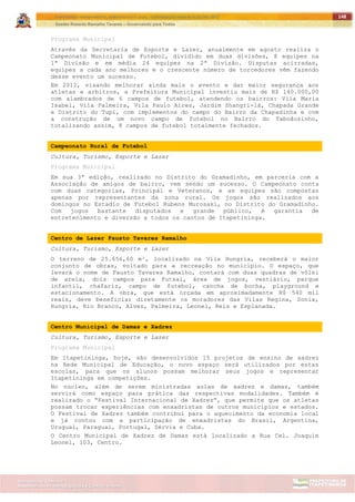 ITAPETININGA TRANSPARENTE, DEMOCRÁTICA E LEGAL: CONTRIBUIÇÃO PARA AS ELEIÇÕES 2012
Gestão Roberto Ramalho Tavares – Governando para Todos
Assessoria de Projetos Especiais e Controle Interno
Secretaria de Gabinete
148
Programa Municipal
Através da Secretaria de Esporte e Lazer, anualmente em agosto realiza o
Campeonato Municipal de Futebol, dividido em duas divisões, 8 equipes na
1ª Divisão e em média 24 equipes na 2ª Divisão. Disputas acirradas,
equipes a cada ano melhores e o crescente número de torcedores vêm fazendo
desse evento um sucesso.
Em 2012, visando melhorar ainda mais o evento e dar maior segurança aos
atletas e arbitros, a Prefeitura Municipal investiu mais de R$ 140.000,00
com alambrados de 6 campos de futebol, atendendo os bairros: Vila Maria
Isabel, Vila Palmeira, Vila Paulo Aires, Jardim Shangri-lá, Chapada Grande
e Distrito do Tupi, com implementos do campo do Bairro da Chapadinha e com
a construção de um novo campo de futebol no Bairro do Taboãozinho,
totalizando assim, 8 campos de futebol totalmente fechados.
Campeonato Rural de Futebol
Cultura, Turismo, Esporte e Lazer
Programa Municipal
Em sua 3ª edição, realizado no Distrito do Gramadinho, em parceria com a
Associação de amigos de bairro, vem sendo um sucesso. O Campeonato conta
com duas categorias, Principal e Veteranos, e as equipes são compostas
apenas por representantes da zona rural. Os jogos são realizados aos
domingos no Estadio de Futebol Rubens Murosaki, no Distrito do Gramadinho.
Com jogos bastante disputados e grande público, é garantia de
entretenimento e diversão a todos os cantos de Itapetininga.
Centro de Lazer Fausto Tavares Ramalho
Cultura, Turismo, Esporte e Lazer
O terreno de 25.656,60 m², localizado na Vila Hungria, receberá o maior
conjunto de obras, voltado para a recreação no município. O espaço, que
levará o nome de Fausto Tavares Ramalho, contará com duas quadras de vôlei
de areia, dois campos para Futsal, área de jogos, vestiário, parque
infantil, chafariz, campo de futebol, cancha de bocha, playground e
estacionamento. A obra, que está orçada em aproximadamente R$ 540 mil
reais, deve beneficiar diretamente os moradores das Vilas Regina, Sonia,
Hungria, Rio Branco, Alves, Palmeira, Leonel, Reis e Esplanada.
Centro Municipal de Damas e Xadrez
Cultura, Turismo, Esporte e Lazer
Programa Municipal
Em Itapetininga, hoje, são desenvolvidos 15 projetos de ensino de xadrez
na Rede Municipal de Educação, o novo espaço será utilizados por estas
escolas, para que os alunos possam melhorar seus jogos e representar
Itapetininga em competições.
No núcleo, além de serem ministradas aulas de xadrez e damas, também
servirá como espaço para prática das respectivas modalidades. Também é
realizado o “Festival Internacional de Xadrez”, que permite que os atletas
possam trocar experiências com enxadristas de outros municípios e estados.
O Festival de Xadrez também contribui para o aquecimento da economia local
e já contou com a participação de enxadristas do Brasil, Argentina,
Uruguai, Paraguai, Portugal, Sérvia e Cuba.
O Centro Municipal de Xadrez de Damas está localizado a Rua Cel. Joaquim
Leonel, 103, Centro.
 