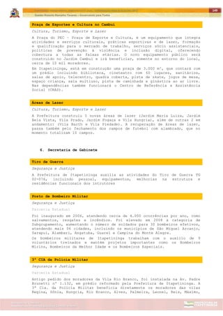 ITAPETININGA TRANSPARENTE, DEMOCRÁTICA E LEGAL: CONTRIBUIÇÃO PARA AS ELEIÇÕES 2012
Gestão Roberto Ramalho Tavares – Governando para Todos
Assessoria de Projetos Especiais e Controle Interno
Secretaria de Gabinete
149
Praça de Esportes e Cultura no Cambuí
Cultura, Turismo, Esporte e Lazer
A Praça do PEC – Praça de Esporte e Cultura, é um equipamento que integra
atividades e serviços culturais, práticas esportivas e de lazer, formação
e qualificação para o mercado de trabalho, serviços sócio assistenciais,
políticas de prevenção à violência e inclusão digital, oferecendo
cobertura a todas as faixas etárias. O novo equipamento público será
construído no Jardim Cambuí e irá beneficiar, somente no entorno do local,
cerca de 10 mil moradores.
Em Itapetininga, está em construção uma praça de 3.000 m², que contará com
um prédio incluindo biblioteca, cineteatro com 60 lugares, sanitários,
salas de apoio, telecentro, quadra coberta, pista de skate, jogos de mesa,
espaço criança, sala multiuso, pista de caminhada e ginástica ao ar livre.
Nas dependências também funcionará o Centro de Referência e Assistência
Social (CRAS).
Áreas de Lazer
Cultura, Turismo, Esporte e Lazer
A Prefeitura construiu 5 novas áreas de lazer (Jardim Maria Luiza, Jardim
Bela Vista, Vila Prado, Jardim Fogaça e Vila Hungria), além de outras 2 em
andamento: (Vila Barth e Vila Piedade). A recuperação de áreas de lazer,
passa também pelo fechamento dos campos de futebol com alambrado, que no
momento totalizam 10 campos.
6. Secretaria de Gabinete
Tiro de Guerra
Segurança e Justiça
A Prefeitura de Itapetininga auxilia as atividades do Tiro de Guerra TG
02-076, incluindo pessoal, equipamentos, melhorias na estrutura e
residências funcionais dos intrutores
Posto de Bombeiro Militar
Segurança e Justiça
Parceria Estadual
Foi inaugurado em 2006, atendendo cerca de 4.000 ocorrências por ano, como
salvamentos, resgates e incêndios. Foi elevado em 2008 à categoria de
Subgrupamento, aumentando o número de soldados para 30 bombeiros efetivos,
atendendo mais 06 cidades, incluindo os municípios de São Miguel Arcanjo,
Sarapuí, Alambari, Angatuba, Guareí e Campina do Monte Alegre.
Os bombeiros militares de Itapetininga trabalham com o auxílio de 9
voluntários treinados e mantém projetos importantes como os Bombeiros
Mirins, Bombeiros da Melhor Idade e os Bombeiros Especiais.
3ª CIA da Polícia Militar
Segurança e Justiça
Parceria Estadual
Antigo pedido dos moradores da Vila Rio Branco, foi instalada na Av. Padre
Brunetti nº 1.132, em prédio reformado pela Prefeitura de Itapetininga. A
3ª Cia. da Polícia Militar beneficia diretamente os moradores das vilas
Regina, Sônia, Hungria, Rio Branco, Alves, Palmeira, Leonel, Reis, Máximo,
 
