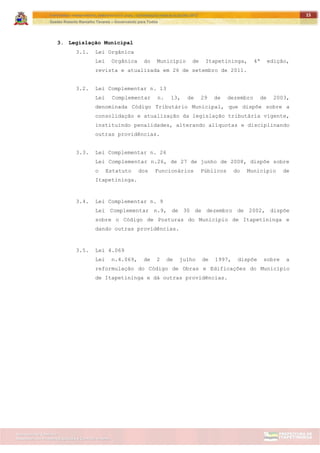 ITAPETININGA TRANSPARENTE, DEMOCRÁTICA E LEGAL: CONTRIBUIÇÃO PARA AS ELEIÇÕES 2012
Gestão Roberto Ramalho Tavares – Governando para Todos
Assessoria de Projetos Especiais e Controle Interno
Secretaria de Gabinete
15
3. Legislação Municipal
3.1. Lei Orgânica
Lei Orgânica do Município de Itapetininga, 4ª edição,
revista e atualizada em 26 de setembro de 2011.
3.2. Lei Complementar n. 13
Lei Complementar n. 13, de 29 de dezembro de 2003,
denominada Código Tributário Municipal, que dispõe sobre a
consolidação e atualização da legislação tributária vigente,
instituindo penalidades, alterando alíquotas e disciplinando
outras providências.
3.3. Lei Complementar n. 26
Lei Complementar n.26, de 27 de junho de 2008, dispõe sobre
o Estatuto dos Funcionários Públicos do Município de
Itapetininga.
3.4. Lei Complementar n. 9
Lei Complementar n.9, de 30 de dezembro de 2002, dispõe
sobre o Código de Posturas do Município de Itapetininga e
dando outras providências.
3.5. Lei 4.069
Lei n.4.069, de 2 de julho de 1997, dispõe sobre a
reformulação do Código de Obras e Edificações do Município
de Itapetininga e dá outras providências.
 