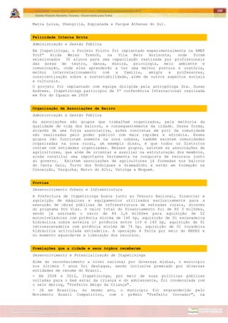 ITAPETININGA TRANSPARENTE, DEMOCRÁTICA E LEGAL: CONTRIBUIÇÃO PARA AS ELEIÇÕES 2012
Gestão Roberto Ramalho Tavares – Governando para Todos
Assessoria de Projetos Especiais e Controle Interno
Secretaria de Gabinete
150
Maria Luiza, Shangrilá, Esplanada e Parque Athenas do Sul.
Felicidade Interna Bruta
Administração e Gestão Pública
Em Itapetininga, o Projeto Piloto foi implantado experimentalmente na EMEF
Profª Hilda Weiss Trench, na Vila Belo Horizonte, onde foram
selecionados 30 alunos para uma capacitação realizada por profissionais
das áreas de teatro, dança, música, psicologia, meio ambiente e
comunicação, onde eles aprenderão a ter uma melhor postura e oratória,
melhor interrelacionamento com a família, amigos e professores,
conscientização sobre a sustentabilidade, além de outros aspectos sociais
e culturais.
O projeto foi implantado com equipe dirigida pela antropóloga Dra. Susan
Andrews. Itapetininga participou da 5ª conferência Internacional realizada
em Foz do Iguaçu em 2009
Organização de Associações de Bairro
Administração e Gestão Pública
As associações são grupos que trabalham organizados, pela melhoria da
qualidade de vida dos bairros, e consequentemente da cidade. Dessa forma,
através de uma força associativa, ações concretas em prol da comunidade
são realizadas pelo poder público com mais rapidez e eficácia. Esses
grupos não funcionam somente na zona urbana, também existem comunidades
organizadas na zona rural, um exemplo disso, é que todos os Distritos
contam com entidades organizadas. Nesses grupos, existem as associações de
agricultores, que além de orientar e auxiliar na estruturação dos membros,
ainda constitui uma importante ferramenta na conquista de recursos junto
ao governo. Existem associações de agricultores já formadas nos bairros
do Canta Galo, Turvo dos Rodrigues e Gramadinho e estão em formação na
Conceição, Varginha, Morro do Alto, Vatinga e Moquem.
Provias
Desenvolvimento Urbano e Infraestrutura
A Prefeitura de Itapetininga busca junto ao Tesouro Nacional, financiar a
aquisição de máquinas e equipamentos utilizados exclusivamente para a
execução de obras públicas de infraestrutura de estradas rurais, através
do programa Pró Vias. O valor total do financiamento foi de R$ 3 milhões,
sendo já assinado o valor de R$ 1,6 milhões para aquisição de 02
motoniveladoras com potência mínima de 140 hp, aquisição de 01 escavadeira
hidráulica sobre esteira c/ potência entre 110 e 140 hp, aquisição de 01
retroescavadeira com potência mínima de 74 hp, aquisição de 01 roçadeira
hidráulica articulada estradeira. A operação é feita por meio do BNDES e
no momento aguarda-se a liberação dos recursos.
Premiações que a cidade e seus órgãos receberam
Desenvolvimento e Potencialização de Itapetininga
Além do reconhecimento a nível nacional por diversas mídias, o município
nos últimos 7 anos foi destaque, sendo inclusive premiado por diversas
entidades de renome do Brasil.
- Em 2008 e 2012, Itapetininga, por meio de suas políticas públicas
voltadas para o bem estar da criança e do adolescente, foi condecorada com
o selo Abrinq, "Prefeito Amigo da Criança".
- Já em Brasília, no mesmo ano, o município foi engrandecido pelo
Movimento Brasil Competitivo, com o prêmio "Prefeito Inovador", na
 