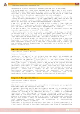 ITAPETININGA TRANSPARENTE, DEMOCRÁTICA E LEGAL: CONTRIBUIÇÃO PARA AS ELEIÇÕES 2012
Gestão Roberto Ramalho Tavares – Governando para Todos
Assessoria de Projetos Especiais e Controle Interno
Secretaria de Gabinete
151
categoria de práticas inovadoras desenvolvidas em prol da sociedade.
- E neste mesmo ano, Itapetininga recebeu pela primeira vez, o selo prêmio
"SEBRAE Prefeito Empreendedor", o qual tinha o objetivo de homenagear e
valorizar as ações dos administradores municipais que apoiam e incentivam
o desenvolvimento da cultura empreendedora em seus municípios.
- Em 2009, pelo segundo ano consecutivo, o município recebe o selo prêmio
"SEBRAE Prefeito Empreendedor", pelos investimentos realizados na área da
educação, e também recebeu o prêmio "SEBRAE Prefeito Empreendedor" como
melhor política pública em educação empreendedora e inovação.
- Em 2010, no mês de janeiro, a cidade voltou a ganhar o "Selo Prefeito
Empreendedor" e conquistou o primeiro lugar na etapa estadual como "melhor
política pública municipal em educação empreendedora e inovação".
- No mês de maio, foi consagrado com o prêmio de "Destaque nacional em
educação empreendedora e inovação" em Brasília.
- Neste mesmo ano, no mês de setembro o município foi destaque da edição
da revista VEJA, nº 2.180, onde foram analisadas 233 cidades brasileiras.
Na matéria intitulada "O Brasil em 10 vocações", Itapetininga ficou em 3º
lugar empatada com Montes Claro (MG), no quesito Educação e Saúde.
- O Prêmio Excelência Mulher foi idealizado pela Fraternidade Aliança Aca
Laurência e o Centro das Indústrias do Estado de São Paulo – CIESP-Sul,
para homenagear mulheres que se destacam e contribuem para a formação de
uma sociedade melhor. Itapetininga foi agraciada com o prêmio em sua 7ª
edição, no ano de 2011.
Prefeitura nos Bairros
Administração e Gestão Pública
Programa Municipal
“Prefeitura no Bairro” é um projeto que faz parte do processo de
transparência da Administração Municipal, sendo um importante mecanismo
governamental de democracia participativa. É uma oportunidade para os
munícipes se manifestarem diretamente sobre os investimentos previstos
para o seu bairro. O projeto consistiu em uma série de reuniões abertas
ao público, onde foram discutidas com o Prefeito de Itapetininga e com os
Secretários Municipais as ações que serão realizadas pela Administração
Municipal, através do orçamento de 2012. Em cinco edições do evento, o
projeto já contou com a presença de mais de 750 pessoas, que se
manifestaram apresentando solicitações ou sugestões. As reuniões
aconteceram na região do Jardim Fogaça e Shangri-lá, nas Vilas
Bandeirantes e Belo Horizonte e também na área central do município.
Programa de Transparência Pública
Administração e Gestão Pública
Programa Municipal
São diversos os instrumentos de transparência criados para que a população
possa ter acesso às informações públicas.
O Semanário Municipal entrou em circulação no ano de 2005 e atualmente são
3.000 exemplares distribuídos semanalmente que permite a população,
através da internet e do Semanário Municipal, o acesso a informações
importantes como licitações, relatórios contábeis, entre outras. A
realização de audiências públicas, também proporciona maior participação
popular e transparência nas ações e projetos da administração municipal.
Em 2009 foi criado o Portal de Transparência e em breve, um Novo Portal
será implantado atendendo todas as legislações de transparência,
publicações e acesso a informação.
Além disso, a realização de audiências públicas e a participação popular e
o Novo Portal Oficial do Município fazem parte das ações de transparência
 