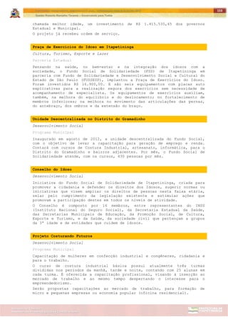 ITAPETININGA TRANSPARENTE, DEMOCRÁTICA E LEGAL: CONTRIBUIÇÃO PARA AS ELEIÇÕES 2012
Gestão Roberto Ramalho Tavares – Governando para Todos
Assessoria de Projetos Especiais e Controle Interno
Secretaria de Gabinete
153
chamada melhor idade, um investimento de R$ 1.415.535,45 dos governos
Estadual e Municipal.
O projeto já recebeu ordem de serviço.
Praça de Exercícios do Idoso em Itapetininga
Cultura, Turismo, Esporte e Lazer
Parceria Estadual
Pensando na saúde, no bem-estar e na integração dos idosos com a
sociedade, o Fundo Social de Solidariedade (FSS) de Itapetininga em
parceria com Fundo de Solidariedade e Desenvolvimento Social e Cultural do
Estado de São Paulo (FUSSESP), implantou a Praça de Exercícios do Idoso.
Foram investidos R$ 16.900,00. E são seis equipamentos com placas auto
explicativas para a realização segura dos exercícios sem necessidade de
acompanhamento de especialista. Os equipamentos de exercícios auxiliam,
também, na melhora do equilíbrio e do deslocamento; no fortalecimento de
membros inferiores; na melhora no movimento das articulações das pernas,
do antebraço, dos ombros e da extensão do braço.
Unidade Descentralizada no Distrito do Gramadinho
Desenvolvimento Social
Programa Municipal
Inaugurado em agosto de 2012, a unidade descentralizada do Fundo Social,
com o objetivo de levar a capacitação para geração de emprego e renda.
Contará com cursos de Costura Industrial, artesanato, informática, para o
Distrito do Gramadinho e bairros adjacentes. Por mês, o Fundo Social de
Solidariedade atende, com os cursos, 430 pessoas por mês.
Conselho do Idoso
Desenvolvimento Social
Iniciativa do Fundo Social de Solidariedade de Itapetininga, criada para
promover a cidadania e defender os direitos dos Idosos, sugerir normas ou
iniciativas que visem ampliar os direitos de pessoas nesta faixa etária,
zelar pelo cumprimento da legislação existente e estimular ações que
promovam a participação destes em todos os níveis de atividade.
O Conselho é composto por 16 membros, entre representantes do INSS
(Instituto Nacional do Seguro Social), da Secretaria Estadual da Saúde,
das Secretarias Municipais de Educação, da Promoção Social, de Cultura,
Esporte e Turismo, e da Saúde, da sociedade civil que pertençam a grupos
da 3ª idade e de entidades que cuidem de idosos.
Projeto Costurando Futuros
Desenvolvimento Social
Programa Municipal
Capacitação de mulheres em confecção industrial e congêneres, cidadania e
para o trabalho.
O curso de costura industrial básica possui atualmente três turmas
divididas nos períodos da manhã, tarde e noite, contando com 25 alunas em
cada turma. É oferecida a capacitação profissional, visando à inserção ao
mercado de trabalho e ao mesmo tempo despertando o interesse para o
empreendedorismo.
Serão propostas capacitações ao mercado de trabalho, para formação de
micro e pequenas empresas ou economia popular (oficina residencial).
 
