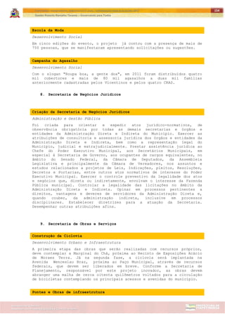 ITAPETININGA TRANSPARENTE, DEMOCRÁTICA E LEGAL: CONTRIBUIÇÃO PARA AS ELEIÇÕES 2012
Gestão Roberto Ramalho Tavares – Governando para Todos
Assessoria de Projetos Especiais e Controle Interno
Secretaria de Gabinete
154
Escola da Moda
Desenvolvimento Social
Em cinco edições do evento, o projeto já contou com a presença de mais de
750 pessoas, que se manifestaram apresentando solicitações ou sugestões.
Campanha do Agasalho
Desenvolvimento Social
Com o slogan "Roupa boa, a gente doa", em 2011 foram distribuídos quatro
mil cobertores e mais de 80 mil agasalhos a duas mil famílias
anteriormente cadastradas pelos Vicentinos e pelos quatro CRAS.
8. Secretaria de Negócios Jurídicos
Criação da Secretaria de Negócios Jurídicos
Administração e Gestão Pública
Foi criada para orientar e expedir atos jurídico-normativos, de
observância obrigatória por todas as demais secretarias e órgãos e
entidades da Administração Direta e Indireta do Município. Exercer as
atribuições de consultoria e assessoria jurídica dos órgãos e entidades da
Administração Direta e Indireta, bem como a representação legal do
Município, judicial e extrajudicialmente. Prestar assistência jurídica ao
Chefe do Poder Executivo Municipal, aos Secretários Municipais, em
especial à Secretaria de Governo, aos ocupantes de cargos equivalentes, no
âmbito do Senado Federal, da Câmara de Deputados, da Assembleia
Legislativa e principalmente da Câmara de Vereadores, nos assuntos e
estudos relacionados a projetos de Leis, Indicações, pleitos, Resoluções,
Decretos e Portarias, entre outros atos normativos de interesse do Poder
Executivo Municipal. Exercer o controle preventivo da legalidade dos atos
e negócios que, direta ou indiretamente, envolvam o interesse da Fazenda
Pública municipal. Controlar a legalidade das licitações no âmbito da
Administração Direta e Indireta. Opinar em processos pertinentes a
direitos, vantagens e deveres de servidores da Administração Direta e,
quando couber, da administração indireta, inclusive em processos
disciplinares. Estabelecer diretrizes para a atuação da Secretaria.
Desempenhar outras atribuições afins.
9. Secretaria de Obras e Serviços
Construção da Ciclovia
Desenvolvimento Urbano e Infraestrutura
A primeira etapa das obras que serão realizadas com recursos próprios,
deve contemplar a Marginal do Chá, próxima ao Recinto de Exposições Acácio
de Moraes Terra. Já na segunda fase, a ciclovia será implantada na
Avenida Wenceslau Braz, próxima ao Paço Municipal, através de recursos
federais, que devem ser liberados em breve. Conforme a Secretaria de
Planejamento, responsável por este projeto inovador, as obras devem
abranger uma malha de cerca oitenta quilômetros voltados para a circulação
de bicicletas contemplando os principais acessos e avenidas do município.
Pontes e Obras de infraestrutura
 