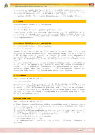 ITAPETININGA TRANSPARENTE, DEMOCRÁTICA E LEGAL: CONTRIBUIÇÃO PARA AS ELEIÇÕES 2012
Gestão Roberto Ramalho Tavares – Governando para Todos
Assessoria de Projetos Especiais e Controle Interno
Secretaria de Gabinete
158
52 moradias no Jardim São Camilo de R$ 1,122 milhão neste empreendimento -
aproximadamente R$ 877 mil em recursos federais, por meio do Programa
Habitação de Interesse Social, e R$ 244 mil, municipais.
19 famílias- FNHIS- Jd São Camilo-Itapetininga L Jd São Camilo- 25 casas
Vila Sonia
Desenvolvimento Urbano e Infraestrutura
Parceria Estadual
Projeto em fase de seleção publica pela caixa mcmv
Itapetininga H-200 apartamentos, distribuídos em 13 edifícios de 04
pavimentos. O espaço, localizado na Avenida Padre Antônio Brunetti-De
acordo firmado com a CDHU, deve ser investido cerca de R$ 13.759.149,89
neste empreendimento.
Crescimento Imobiliário de Itapetininga
Desenvolvimento Urbano e Infraestrutura
Resposta do Mercado
Podemos dizer, que estamos em plena expansão no setor imobiliário. Foram
aprovados 14 novos empreendimentos imobiliários. Serão três de alto padrão
e 11 do tipo médio e popular na cidade. No total estão previstos o
lançamento de 10 mil lotes residenciais. A estimativa da Secretaria
Municipal de Planejamento, é que 35 mil pessoas passem a morar nesses
locais.
Os novos empreendimentos, em sua maioria fechados, serão construídos em
vários pontos de Itapetininga, atendendo todas as camadas econômicas da
cidade. Estão previstos loteamentos nas proximidades da Vila Célia,
Wenceslau Braz, Vale San Fernando, Cyro Albuquerque, Taboãozinho,
Bancários, Vila Mazzei, Vila Prado, Vila Assem, entre outros.
Plano Diretor
Administração e Gestão Pública
Programa Municipal
Aprovado pela Lei Complementar nº 19, de 19 de janeiro de 2007, o Plano
Diretor de Itapetininga foi elaborado com a participação da sociedade e é
discutido através de audiências públicas, com o objetivo de analisar a
realidade do município e estabelecer as prioridades para a ação do poder
público, já foram realizadas 3 audiências, e a precisão para até o final
do ano é de realizar mais.
Programa Viva 2030
Administração e Gestão Pública
O Plano Diretor Participativo define estratégias para o desenvolvimento
rural e urbano, bem como a implantação de políticas públicas que visem à
qualidade de vida da população.
Na audiência pública, realizada no Anfiteatro do Paço Municipal no dia 17
de março, foi apresentado à população o Projeto VIVA 2030, que visa
planejar Itapetininga para os próximos 20 anos.
O Planejamento irá incluir seis grupos:
1 - Cultura, Esporte e Turismo.
2 - Desenvolvimento Econômico (Agricultura, Indústria, Comércio e
Serviços)
 