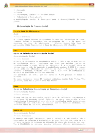 ITAPETININGA TRANSPARENTE, DEMOCRÁTICA E LEGAL: CONTRIBUIÇÃO PARA AS ELEIÇÕES 2012
Gestão Roberto Ramalho Tavares – Governando para Todos
Assessoria de Projetos Especiais e Controle Interno
Secretaria de Gabinete
159
3 - Educação
4 - Saúde
5 - Seguranças, Cidadania e Inclusão Social
6 - Urbanismos e Meio Ambiente
A participação popular é importante para o desenvolvimento de nossa
cidade.
11. Secretaria de Promoção Social
Projeto Casa do Adolescente
Saúde
Parceria Estadual
Utilizando apenas Recurso do Orçamento oriundo das Secretarias de Saúde,
Promoção Social e Educação, com adolescentes de 11 a 24 anos. São
atendidos na Casa do Adolescente I (Jardim Shangri-lá), Casa do
Adolescente (Vila Paulo Ayres) e Casa do Adolescente III (Rechã).
CRAS
Centro de Referência em Assistência Social
Desenvolvimento Social
Parceria Federal
O Centro de Referência da Assistência Social – CRAS é uma unidade pública
de assistência social, localizada nas áreas com maiores índices de
vulnerabilidade e risco social do município. É a principal porta de
entrada para a rede de proteção e assistência social. O CRAS é o espaço
físico onde são ofertados os serviços do PAIF - Programa de Atenção
Integral à Família, trabalho social com a finalidade de contribuir na
melhoria da qualidade de vida das famílias.
São atendidos, em média, por mês cerca de 7.500 pessoas em todas as
unidades.
Em nosso município, temos 04 (quatro) unidades: Jardim Bela Vista, Vila
Aparecida, Vila Paulo Ayres e Vila Rio Branco
CREAS
Centro de Referência Especializada em Assistência Social
Desenvolvimento Social
Parceria Federal
Unidade pública de assistência social, polo de referência, coordenador e
articulador da Proteção Social Especial, de média complexidade e alta
complexidade, é responsável pela oferta de orientação, apoio especializado
e continuado aos indivíduos e famílias com os direitos violados. são
atendidas cerca de 160 casos, mensalmente.
SEMEIA II
Desenvolvimento Social
Programa Municipal
O Serviço Municipal Emergencial para a Infância e Adolescência faz o
atendimento às crianças e adolescentes do sexo feminino, com idade de 0 a
18 anos, em média 60 crianças em situação de risco são atendidas por ano.
Tem a finalidade de abrigar, guardar, orientar, oferecer acompanhamento
 
