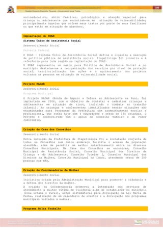 ITAPETININGA TRANSPARENTE, DEMOCRÁTICA E LEGAL: CONTRIBUIÇÃO PARA AS ELEIÇÕES 2012
Gestão Roberto Ramalho Tavares – Governando para Todos
Assessoria de Projetos Especiais e Controle Interno
Secretaria de Gabinete
160
socioeducativo, sócio familiar, psicológico e atenção especial para
criança ou adolescente que encontram-se em situação de vulnerabilidade,
principalmente àquelas que sofrem maus tratos por parte de seus familiares
ou que estão em situação de abandono.
Implantação do SUAS
Sistema Único de Assistência Social
Desenvolvimento Social
Parceria Federal
O SUAS – Sistema Único de Assistência Social define e organiza a execução
da política pública de assistência social. Itapetininga foi pioneira e é
referência para toda região na implantação do SUAS.
O SUAS representou um marco para Politica de Assistência Social e no
município destacam-se a reorganização dos serviços por nível de proteção
social, territorialização das ações e o aprimoramento dos projetos
voltados as pessoas em situação de vulnerabilidade social.
Projeto RADAR
Desenvolvimento Social
Programa Municipal
O Projeto RADAR (Ronda de Amparo e Defesa ao Adolescente na Rua), foi
implantado em 2006, com o objetivo de contatar e cadastrar crianças e
adolescentes em situação de risco, incluindo o combate ao trabalho
infantil. As crianças e adolescentes identificados nessas situações são
encaminhadas para Programas da Prefeitura com acompanhamento escolar e
profissional, que conta hoje com 4 educadores e cerca de 165 crianças. O
Projeto é desenvolvido com o apoio do Conselho Tutelar e do Poder
Judiciário.
Criação da Casa dos Conselhos
Desenvolvimento Social
Outra inovação da Prefeitura de Itapetininga foi a instalação conjunta de
todos os Conselhos num único endereço facilita o acesso da população
atendida, além de permitir um melhor relacionamento entre os diversos
Conselhos Municipais. Na Casa dos Conselhos se encontram, Conselho
Municipal de Assistência Social, Conselho Municipal dos Direitos da
Criança e do Adolescente, Conselho Tutelar I, Conselho Municipal dos
Direitos da Mulher, Conselho Municipal do Idoso, atendendo cerca de 250
pessoas por mês.
Criação da Coordenadoria da Mulher
Desenvolvimento Social
Iniciativa criada pela Administração Municipal para promover a cidadania e
a defesa dos direitos da mulher.
A criação da Coordenadoria promoveu a integração dos serviços de
atendimento à mulher vitima de violência além de estabelecer no município
(zona urbana e rural), ações sistemáticas para divulgação da Lei Maria da
Penha, realização de um calendário de eventos e a divulgação dos programas
municipais voltados à mulher.
Programa Bolsa Trabalho
 