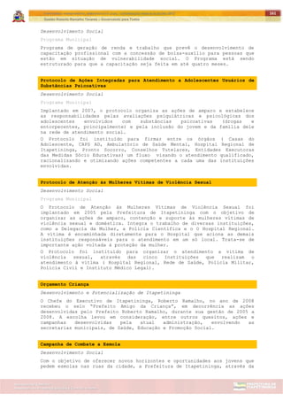 ITAPETININGA TRANSPARENTE, DEMOCRÁTICA E LEGAL: CONTRIBUIÇÃO PARA AS ELEIÇÕES 2012
Gestão Roberto Ramalho Tavares – Governando para Todos
Assessoria de Projetos Especiais e Controle Interno
Secretaria de Gabinete
161
Desenvolvimento Social
Programa Municipal
Programa de geração de renda e trabalho que prevê o desenvolvimento de
capacitação profissional com a concessão de bolsa-auxílio para pessoas que
estão em situação de vulnerabilidade social. O Programa está sendo
estruturado para que a capacitação seja feita em até quatro meses.
Protocolo de Ações Integradas para Atendimento a Adolescentes Usuários de
Substâncias Psicoativas
Desenvolvimento Social
Programa Municipal
Implantado em 2007, o protocolo organiza as ações de amparo e estabelece
as responsabilidades pelas avaliações psiquiátricas e psicológicas dos
adolescentes envolvidos com substâncias psicoativas (drogas e
entorpecentes, principalmente) e pela inclusão do jovem e da família dele
na rede de atendimento social.
O Protocolo foi instituído para firmar entre os órgãos ( Casas do
Adolescente, CAPS AD, Ambulatório de Saúde Mental, Hospital Regional de
Itapetininga, Pronto Socorro, Conselhos Tutelares, Entidades Executoras
das Medidas Sócio Educativas) um fluxo visando o atendimento qualificado,
racionalizando e otimizando ações competentes a cada uma das instituições
envolvidas.
Protocolo de Atenção às Mulheres Vítimas de Violência Sexual
Desenvolvimento Social
Programa Municipal
O Protocolo de Atenção às Mulheres Vítimas de Violência Sexual foi
implantado em 2005 pela Prefeitura de Itapetininga com o objetivo de
organizar as ações de amparo, contenção e suporte às mulheres vítimas de
violência sexual e doméstica. Integra o trabalho de diversas instituições,
como a Delegacia da Mulher, a Polícia Científica e o O Hospital Regional.
A vítima é encaminhada diretamente para o Hospital que aciona as demais
instituições responsáveis para o atendimento em um só local. Trata-se de
importante ação voltada à proteção da mulher.
O Protocolo foi instituído para organizar o atendimento a vitima de
violência sexual, através das cinco Instituições que realizam o
atendimento à vitima ( Hospital Regional, Rede de Saúde, Policia Militar,
Policia Civil e Instituto Médico Legal).
Orçamento Criança
Desenvolvimento e Potencialização de Itapetininga
O Chefe do Executivo de Itapetininga, Roberto Ramalho, no ano de 2008
recebeu o selo “Prefeito Amigo da Criança”, em decorrência as ações
desenvolvidas pelo Prefeito Roberto Ramalho, durante sua gestão de 2005 a
2008. A escolha levou em consideração, entre outros quesitos, ações e
campanhas desenvolvidas pela atual administração, envolvendo as
secretarias municipais, de Saúde, Educação e Promoção Social.
Campanha de Combate a Esmola
Desenvolvimento Social
Com o objetivo de oferecer novos horizontes e oportunidades aos jovens que
pedem esmolas nas ruas da cidade, a Prefeitura de Itapetininga, através da
 