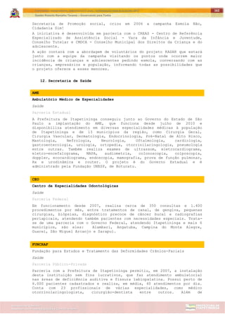 ITAPETININGA TRANSPARENTE, DEMOCRÁTICA E LEGAL: CONTRIBUIÇÃO PARA AS ELEIÇÕES 2012
Gestão Roberto Ramalho Tavares – Governando para Todos
Assessoria de Projetos Especiais e Controle Interno
Secretaria de Gabinete
162
Secretaria de Promoção social, criou em 2006 a campanha Esmola Não,
Cidadania Sim!
A iniciativa é desenvolvida em parceria com o CREAS - Centro de Referência
Especializado de Assistência Social - Vara da Infância e Juventude,
Conselho Tutelar e CMDCA - Conselho Municipal dos Direitos da Criança e do
adolescente.
A ação contará com a abordagem de voluntários do projeto RADAR que estará
junto com a equipe da campanha visitando os pontos onde ocorrem maior
incidência de crianças e adolescentes pedindo esmola, conversando com as
crianças, empresários e população, informando todas as possibilidades que
o projeto oferece a esses menores.
12. Secretaria de Saúde
AME
Ambulatório Médico de Especialidades
Saúde
Parceria Estadual
A Prefeitura de Itapetininga conseguiu junto ao Governo do Estado de São
Paulo a implantação do AME, que funciona desde julho de 2010 e
disponibiliza atendimento em diversas especialidades médicas à população
de Itapetininga e de 13 municípios da região, como Cirurgia Geral,
Cirurgia Vascular, Dermatologia, Endocrinologia, Pré-Natal de Alto Risco,
Mastologia, Nefrologia, Neurologia, Oftalmologia, cardiologia,
gastroenterologia, urologia, ortopedia, otorrinilaringologia, pneumologia
entre outras. Também realiza exames de ultrassom, eletrocardiograma,
eletro-encefalograma, MAPA, audiometria, colonoscopia, colposcopia,
doppler, ecocardiograma, endoscopia, mamografia, prova de função pulmonar,
Rx e urodinâmica e router. O projeto é do Governo Estadual e é
administrado pela Fundação UNESP, de Botucatu.
CEO
Centro de Especialidades Odontológicas
Saúde
Parceria Federal
Em funcionamento desde 2007, realiza cerca de 350 consultas e 1.400
procedimentos por mês, entre tratamentos de canal, de gengiva, pequenas
cirurgias, biópsias, diagnóstico precoce de câncer bucal e radiografias
periapicais, atendendo também pacientes com necessidades especiais. Trata-
se de uma parceria com o Governo Federal, atendendo Itapetininga e mais 6
municípios, são eles: Alambari, Angatuba, Campina do Monte Alegre,
Guareí, São Miguel Arcanjo e Sarapuí.
FUNCRAF
Fundação para Estudos e Tratamento das Deformidades Crânios-Faciais
Saúde
Parceria Público-Privada
Parceria com a Prefeitura de Itapetininga permitiu, em 2007, a instalação
desta instituição sem fins lucrativos, que faz atendimento ambulatorial
nas áreas de deficiência auditiva e fissura labiopalatina. Possui perto de
6.000 pacientes cadastrados e realiza, em média, 40 atendimentos por dia.
Conta com 23 profissionais de várias especialidades, como médico
otorrinolaringologista, cirurgião-dentista entre outros. Além de
 