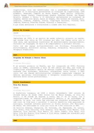 ITAPETININGA TRANSPARENTE, DEMOCRÁTICA E LEGAL: CONTRIBUIÇÃO PARA AS ELEIÇÕES 2012
Gestão Roberto Ramalho Tavares – Governando para Todos
Assessoria de Projetos Especiais e Controle Interno
Secretaria de Gabinete
163
Itapetininga, hoje são beneficiados com o atendimento oferecido pela
Fundação os 13 municípios pertencentes ao colegiado de Itapetininga, como
Alambari, Angatuba, Campina do Monte Alegre, Capão Bonito, Cerquilho,
Cesário Lange, Guareí, Itapetininga, Quadra, Ribeirão Grande, São Miguel
Arcanjo, Sarapuí e Tatuí, e 15 municípios pertencentes ao colegiado de
Itapeva, dentre eles Apiaí, Barra do Chapéu, Bom Sucesso de Itararé, Buri,
Guapiara, Itaberá, Itapeva, Itaoca, Itapirapuã Paulista, Itararé, Nova
Campina, Ribeira, Ribeirão Grande, Riversul e Taquarivaí.
E que acaba destacando e fortalecendo a cidade como Polo Regional.
Núcleo da Criança
Saúde
Programa Municipal
Implantado em 2005, é um serviço de saúde infantil, pioneiro na região,
que atende hoje cerca de 550 crianças por mês, com idades entre zero e
onze anos, que apresentam transtornos de desenvolvimento neuropsicomotor,
distúrbio de linguagem, de fala e de comportamento e distúrbio motores.
Conta com uma equipe multiprofissional com Psicólogo, Fonoaudiólogo,
Fisioterapeuta, Assistente Social, Pediatra, Psiquiatra, Nutricionista e
Terapeuta Ocupacional.
PAPI
Programa de Atenção à Pessoa Idosa
Saúde
Programa Municipal
É um projeto pioneiro na Região, que foi inaugurado em 2008. Funciona
anexo ao CEAMI, oferecendo a mais de 600 idosos por mês, que vivem em
Itapetininga atendimento médico de doenças ligadas essencialmente à idade
avançada como Alzheimer, Parkinson, osteoporose, entre outras. O PAPI
conta com uma equipe multidisciplinar altamente capacitada composta de
médicos geriatras, fisioterapeuta e terapeuta ocupacional, psicólogos,
dentista entre outros profissionais.
Pronto Atendimento
Vila Rio Branco
Saúde
Programa Municipal
A Prefeitura inaugurou em 2008 o Pronto Atendimento (PA) noturno da
Unidade Básica de Saúde (UBS) Doutor Cid de Mello Almada, na Vila Rio
Branco. O PA atende de segunda a sexta, das 17 às 22 horas, com a
responsabilidade de efetuar procedimentos médicos e de enfermagem de
urgência, ou seja, nos casos que precisam ser atendidos prontamente, mas
sem risco de vida para o paciente. O serviço beneficia toda população do
município, trazendo reflexos positivos no Pronto Socorro (PS) Municipal.
Em média, são realizadas no local por volta de 3.000 consultas ao mês.
Os bairros: Athenas, Shangrilá, Jd. Alvorada, Jd. Explanada, Jd. Leonel,
Vila Alvez, Vila Carolina, Vila Hungria, Vila Maciel, Vila Mazzei, Vila
Palmeira, Vila Garrido, Vila Nastri II, Santa Isabel, Vila Reis, Vila
Reis, Vila Rio Branco, Vila Rubens e Vila Sônia, também são atendidos pelo
PA da Vila Rio Branco.
SAMI
 