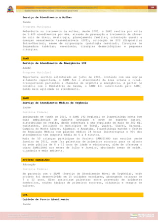 ITAPETININGA TRANSPARENTE, DEMOCRÁTICA E LEGAL: CONTRIBUIÇÃO PARA AS ELEIÇÕES 2012
Gestão Roberto Ramalho Tavares – Governando para Todos
Assessoria de Projetos Especiais e Controle Interno
Secretaria de Gabinete
164
Serviço de Atendimento à Mulher
Saúde
Programa Municipal
Referência no tratamento da mulher, desde 2007, o SAMI realiza por volta
de 1.400 atendimentos por mês, através da prevenção e tratamento de câncer
de colo de útero, mastologia, planejamento familiar, orientação quanto a
doenças sexualmente transmissíveis (DST), colocação de DIU (Dispositivo
Intra-Uterino), exame de colposcopia (patologia cervical), Cirurgias de
laqueadura tubárias, vasectomia, cirurgias dermatológicas e pequenas
cirurgias.
SAME
Serviço de Atendimento de Emergência 192
Saúde
Programa Municipal
Importante serviço estruturado em julho de 2005, contando com uma equipe
altamente capacitada, o SAME fez o atendimento da área urbana e rural,
transportando pacientes e chamados de urgência e emergência. A partir de
convênio com o Ministério de Saúde, o SAME foi substituído pelo SAMU,
dando mais agilidade no atendimento.
SAMU
Serviço de Atendimento Médico de Urgência
Saúde
Parceria Federal
Inaugurado em junho de 2010, o SAMU 192 Regional de Itapetininga conta com
duas ambulâncias de suporte avançado e nove de suporte básico,
distribuídas na região, dando cobertura a uma população de mais de 300 mil
habitantes, incluindo os municípios de Tatuí, Quadra, Guareí, Sarapuí,
Campina do Monte Alegre, Alambari e Angatuba. Itapetininga mantém o Centro
de Regulação Médica com plantão médico 24 horas ininterruptas e 90% dos
atendimentos tem resposta média de 6 a 8 minutos.
Mais de 50 crianças participam do Projeto SAMUZINHO nas escolas desde
Janeiro de 2011, onde faz palestras de primeiros socorros para os alunos
da rede pública de 6 a 12 anos de idade e educadores, além de oferecer o
curso SAMUZINHO nos meses de Julho e Janeiro, abordando temas de saúde,
cidadania e meio ambiente.
Projeto Samuzinho
Educação
Parceria Federal
Em parceria com o SAMU (Serviço de Atendimento Móvel de Urgência), este
projeto foi desenvolvido em 15 unidades escolares, abrangendo crianças de
7 a 12 anos. Eles assistiram palestras sobre prevenção de acidentes
domésticos, noções básicas de primeiros socorros, cidadania e resgate de
valores.
UPA
Unidade de Pronto Atendimento
Saúde
 