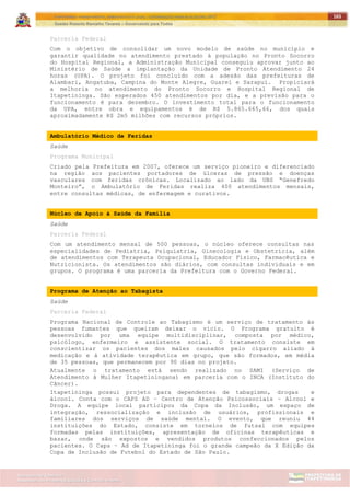 ITAPETININGA TRANSPARENTE, DEMOCRÁTICA E LEGAL: CONTRIBUIÇÃO PARA AS ELEIÇÕES 2012
Gestão Roberto Ramalho Tavares – Governando para Todos
Assessoria de Projetos Especiais e Controle Interno
Secretaria de Gabinete
165
Parceria Federal
Com o objetivo de consolidar um novo modelo de saúde no município e
garantir qualidade no atendimento prestado à população no Pronto Socorro
do Hospital Regional, a Administração Municipal conseguiu aprovar junto ao
Ministério de Saúde a implantação da Unidade de Pronto Atendimento 24
horas (UPA). O projeto foi concluído com a adesão das prefeituras de
Alambari, Angatuba, Campina do Monte Alegre, Guareí e Sarapuí. Propiciará
a melhoria no atendimento do Pronto Socorro e Hospital Regional de
Itapetininga. São esperados 450 atendimentos por dia, e a previsão para o
funcionamento é para dezembro. O investimento total para o funcionamento
da UPA, entre obra e equipamentos é de R$ 5.865.665,66, dos quais
aproximadamente R$ 2m5 milhões com recursos próprios.
Ambulatório Médico de Feridas
Saúde
Programa Municipal
Criado pela Prefeitura em 2007, oferece um serviço pioneiro e diferenciado
na região aos pacientes portadores de úlceras de pressão e doenças
vasculares com feridas crônicas. Localizado ao lado da UBS “Genefredo
Monteiro”, o Ambulatório de Feridas realiza 400 atendimentos mensais,
entre consultas médicas, de enfermagem e curativos.
Núcleo de Apoio à Saúde da Família
Saúde
Parceria Federal
Com um atendimento mensal de 500 pessoas, o núcleo oferece consultas nas
especialidades de Pediatria, Psiquiatria, Ginecologia e Obstetrícia, além
de atendimentos com Terapeuta Ocupacional, Educador Físico, Farmacêutica e
Nutricionista. Os atendimentos são diários, com consultas individuais e em
grupos. O programa é uma parceria da Prefeitura com o Governo Federal.
Programa de Atenção ao Tabagista
Saúde
Parceria Federal
Programa Nacional de Controle ao Tabagismo é um serviço de tratamento às
pessoas fumantes que queiram deixar o vício. O Programa gratuito é
desenvolvido por uma equipe multidisciplinar, composta por médico,
psicólogo, enfermeiro e assistente social. O tratamento consiste em
conscientizar os pacientes dos males causados pelo cigarro aliado à
medicação e à atividade terapêutica em grupo, que são formados, em média
de 35 pessoas, que permanecem por 90 dias no projeto.
Atualmente o tratamento está sendo realizado no SAMI (Serviço de
Atendimento à Mulher Itapetiningana) em parceria com o INCA (Instituto do
Câncer).
Itapetininga possui projeto para dependentes de tabagismo, drogas e
álcool. Conta com o CAPS AD – Centro de Atenção Psicossociais – Alcool e
Droga. A equipe local participou da Copa da Inclusão, um espaço de
integração, ressocialização e inclusão de usuários, profissionais e
familiares dos serviços de saúde mental. O evento, que reuniu 44
instituições do Estado, consiste em torneios de futsal com equipes
formadas pelas instituições, apresentação de oficinas terapêuticas e
bazar, onde são expostos e vendidos produtos confeccionados pelos
pacientes. O Caps – Ad de Itapetininga foi o grande campeão da X Edição da
Copa de Inclusão de Futebol do Estado de São Paulo.
 