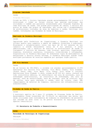 ITAPETININGA TRANSPARENTE, DEMOCRÁTICA E LEGAL: CONTRIBUIÇÃO PARA AS ELEIÇÕES 2012
Gestão Roberto Ramalho Tavares – Governando para Todos
Assessoria de Projetos Especiais e Controle Interno
Secretaria de Gabinete
166
Programa Caminhada
Saúde
Programa Municipal
Criado em 2005, o Projeto Caminhada atende aproximadamente 200 pessoas e é
direcionado a todas as faixas etárias que queiram participar das
atividades e também aos pacientes encaminhados pelo Programa Hiperdia da
rede municipal de saúde. Com grande participação de idosos, a maioria dos
postos de saúde tem grupos de caminhada, que contam com o acompanhamento
de profissionais treinados da área de esportes e saúde. Participe você
também. Informações nas Unidades de Saúde do Município.
Ampliação da Farmácia Municipal
Saúde
Implantada pela Prefeitura de Itapetininga, a Farmácia Municipal nos
últimos quatro anos aumentou a média de remédios fornecidos à população.
Atualmente o estabelecimento conta com mais de 65 mil pessoas em seu
cadastro e atende mensalmente cerca de 8 mil pessoas. A atual
administração, com o objetivo de auxiliar os profissionais de saúde no
tratamento e controle de doenças, como úlceras, gastrites, hipertensão,
diabetes, distúrbios cardíacos, colesterol, triglicérides e inflamações,
disponibiliza na Farmácia Municipal 80 diferentes tipos de medicamentos de
manipulação a maioria pronta entrega. A Farmácia Municipal atende todos
munícipes portadores de receitas expedida por qualquer órgão publico.
USF Vila Santana
Saúde
Em um terreno de 380.000m², a unidade irá atender aproximadamente 12.000
habitantes dos bairros Vila Santana, Vila Maria Isabel, Vila Piedade,
Jardim Santa Inês, Vila Mara, Vila Godoy, Vila Salem e Conjunto
Habitacional Nina Piedade. A obra, orçada em R$ 410 mil reais, contará com
três consultórios médicos, um odontológico com sala de escovação, sala de
enfermagem (pré-consulta), um consultório de enfermagem, uma sala de
expurgo, sala de esterilização, sala de inalação, sala de curativo, sala
de vacina, sala para educação e saúde, sala de coleta, copa, DML
(departamento de material de limpeza), sanitários com infraestrutura para
acessibilidade.
Unidades de Saúde da Família
Saúde
O município ampliou de 3 para 13 unidades do Programa Saúde da Família.
Recentemente foram investidos R$ 70.350,00 na aquisição das motos, que
serão utilizadas como instrumentos de trabalho no atendimento de pacientes
que residem na área rural ou em pontos distantes do município, pelos
agentes comunitários.
13. Secretaria de Trabalho e Desenvolvimento
FATEC
Faculdade de Tecnologia de Itapetininga
Educação
Parceria Estadual
 