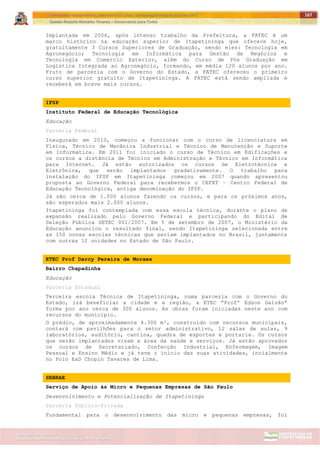 ITAPETININGA TRANSPARENTE, DEMOCRÁTICA E LEGAL: CONTRIBUIÇÃO PARA AS ELEIÇÕES 2012
Gestão Roberto Ramalho Tavares – Governando para Todos
Assessoria de Projetos Especiais e Controle Interno
Secretaria de Gabinete
167
Implantada em 2006, após intenso trabalho da Prefeitura, a FATEC é um
marco histórico na educação superior de Itapetininga que oferece hoje,
gratuitamente 3 Cursos Superiores de Graduação, sendo eles: Tecnologia em
Agronegócio; Tecnologia em Informática para Gestão de Negócios e
Tecnologia em Comercio Exterior, além do Curso de Pós Graduação em
Logística Integrada ao Agronegócio, formando, em média 120 alunos por ano.
Fruto de parceria com o Governo do Estado, a FATEC ofereceu o primeiro
curso superior gratuito de Itapetininga. A FATEC está sendo ampliada e
receberá em breve mais cursos.
IFSP
Instituto Federal de Educação Tecnológica
Educação
Parceria Federal
Inaugurado em 2010, começou a funcionar com o curso de licenciatura em
Física, Técnico de Mecânica Industrial e Técnico de Manutenção e Suporte
em Informática. Em 2011 foi iniciado o curso de Técnico em Edificações e
os cursos a distância de Técnico em Administração e Técnico em Informática
para Internet. Já estão autorizados os cursos de Eletrotécnica e
Eletrônica, que serão implantados gradativamente. O trabalho para
instalação do IFSP em Itapetininga começou em 2007 quando apresentou
proposta ao Governo Federal para recebermos o CEFET – Centro Federal de
Educação Tecnológica, antiga denominação do IFSP.
Já são cerca de 1.000 alunos fazendo os cursos, e para os próximos anos,
são esperados mais 2.000 alunos.
Itapetininga foi contemplada com essa escola técnica, durante o plano de
expansão realizado pelo Governo Federal e participando do Edital de
Seleção Pública SETEC 001/2007. Em 5 de setembro de 2007, o Ministério da
Educação anunciou o resultado final, sendo Itapetininga selecionada entre
as 150 novas escolas técnicas que seriam implantados no Brasil, juntamente
com outras 12 unidades no Estado de São Paulo.
ETEC Prof Darcy Pereira de Moraes
Bairro Chapadinha
Educação
Parceria Estadual
Terceira escola Técnica de Itapetininga, numa parceria com o Governo do
Estado, irá beneficiar a cidade e a região, a ETEC “Profº Edson Galvão”
forma por ano cerca de 300 alunos. As obras foram iniciadas neste ano com
recursos do município.
O prédio, de aproximadamente 4.300 m², construído com recursos municipais,
contará com pavilhões para o setor administrativo, 12 salas de aulas, 9
laboratórios, auditório, cantina, quadra de esportes e portaria. Os cursos
que serão implantados visam a área da saúde e serviços. Já estão aprovados
os cursos de Secretariado, Confecção Industrial, Enfermagem, Imagem
Pessoal e Ensino Médio e já teve o início das suas atividades, incialmente
no Polo EaD Chopin Tavares de Lima.
SEBRAE
Serviço de Apoio às Micro e Pequenas Empresas de São Paulo
Desenvolvimento e Potencialização de Itapetininga
Parceria Público-Privada
Fundamental para o desenvolvimento das micro e pequenas empresas, foi
 