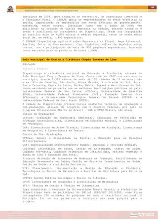 ITAPETININGA TRANSPARENTE, DEMOCRÁTICA E LEGAL: CONTRIBUIÇÃO PARA AS ELEIÇÕES 2012
Gestão Roberto Ramalho Tavares – Governando para Todos
Assessoria de Projetos Especiais e Controle Interno
Secretaria de Gabinete
168
instalada em 2006, após trabalho da Prefeitura, da Associação Comercial e
o Sindicato Rural. O SEBRAE apoia os empreendedores do setor varejista da
região, capacitando os empresários com novas técnicas de gerenciamento,
marketing, entre outras. Instalado junto com o Banco do Povo vem
auxiliando na criação de várias empresas na cidade, gerando trabalho e
renda e auxiliando no crescimento de Itapetininga. Desde sua inauguração
já auxiliou mais de 6.000 micros e médias empresas, tendo um atendimento
anual de, em média, 1.400 empresários.
O SEBRAE Itapetininga apoiou Missões Empresariais: Fispal, Mega Artesanal,
Agrifam, Feira do Empreendedor, Copa Orgânica, Mulher de Negócios entre
outros, com a participação de mais de 800 pequenos empresários, buscando
novos mercados para os produtos de nossa cidade.
Polo Municipal de Ensino a Distância Chopin Tavares de Lima
Educação
Parceria Federal
Itapetininga é referência nacional em Educação a Distância, através do
Polo Municipal Chopin Tavares de Lima. Construído em 2007 com recursos do
município, atende 1.300 alunos de mais de 100 cidades de 11 estados, são
eles: Rio de Janeiro, São Paulo, Minas Gerais, Rio Grande do Sul, Acre,
Santa Catarina, Espírito Santo, Goiás, Bahia, Paraná e Mato Grosso do Sul,
todos estudando em parceria com as melhores instituições públicas do país:
Universidade Federal de São Carlos (UFSCar), Universidade de Brasília
(UnB), Universidade Federal Fluminense (Uff), Fundação Oswaldo Cruz
(Fiocruz), a Universidade Tecnológica Federal do Paraná (UTFPR) e a
Universidade Federal de Ouro Preto (UFOP).
A cidade de Itapetininga oferece cursos gratuitos técnico, de graduação e
pós-graduação, através de convênio com o Governo Federal, por meio do
programa Universidade Aberta do Brasil – UAB e ETEC Brasil, são eles:
Cursos de Graduação:
UFSCar: Graduação em Engenharia Ambiental, Graduação em Tecnologia em
Produção Sucroalcooleira, Licenciatura em Educação Musical, e Licenciatura
em Pedagogia.
UnB: Licenciatura em Artes Visuais, Licenciatura em Biologia, Licenciatura
em Geografia, e Licenciatura em Teatro.
Cursos de Pós- Graduação:
UFSCar: Gênero e Diversidade na Escola, e Educação para as Relações
Etnicorraciais.
UnB: Especialização Desenvolvimento Humano, Educação e Inclusão Escolar.
Unifesp: Informática em Saúde, Gestão em Enfermagem, Gestão em Saúde,
Cuidado Pré-Natal, Cuidados Primários em Oftalmologia, reflexo vermelho e
fundo do olho e Educação Ambiental.
Fiocruz: Ativação de Processos de Mudanças na Formação, Facilitadores de
Educação Permanente em Saúde, Gestão em Projetos Investimentos em Saúde,
Gestão em Saúde, e Vigilância Sanitária.
Uff: Planejamento, Implementação e Gestão da Educação a Distância,
Tecnologias no Ensino da Matemática e Auxiliar de Biblioteca para Polos da
UAB.
UTFPR: Gestão Pública Municipal e Ensino de Ciências.
UFOP: Licenciatura em Pedagogia e Licenciatura em Matemática
IFSP: Técnico em Gestão e Técnico em Informática
Para conquistar o Programa da Universidade Aberta Brasil, a Prefeitura de
Itapetininga teve de participar do Edital SEED/MEC 001/2005, onde foram
contemplados 150 unidades do programa em todo o território nacional. O
Município foi um dos primeiros a construir uma sede própria para o
projeto.
 