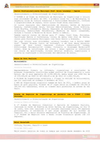 ITAPETININGA TRANSPARENTE, DEMOCRÁTICA E LEGAL: CONTRIBUIÇÃO PARA AS ELEIÇÕES 2012
Gestão Roberto Ramalho Tavares – Governando para Todos
Assessoria de Projetos Especiais e Controle Interno
Secretaria de Gabinete
169
Centro Profissionalizante Municipal Prof. Arino Lourenço - Ceprom
Desenvolvimento e Potencialização de Itapetininga
O CEPROM é um Órgão da Prefeitura do Município de Itapetininga e iniciou
suas atividades em Abril de 1991. O primeiro curso foi o de Marcenaria, na
seqüência foram de Costura Industrial e Eletricidade Residencial. Conforme
a disponibilidade de espaço, novos cursos foram sendo realizados.
Os cursos regulares são: Administração de Pessoal, Gestão de Recursos
Humanos, Contabilidade Geral, Rotinas Administrativas, Solda Elétrica,
Solda Mig/Tig, Informática Básica, Reparação de Eletrodomésticos, Costura
Industrial, Eletricidade Residencial, Mecânica de Autos (suspensão,
direção e freios) e Mecânica de Autos (motor e cambio).
Também realiza cursos de férias para 3ª idade, Corel Draw, Photoshop,
Panificação Básica e Confeitaria, cursos de época como Ovos de Páscoa,
cursos para Funcionários Municipais como Excel básico e Avançado.
Tão logo iniciou suas atividades, celebrou convênio com a Escola SENAI
Profº “Gaspar Ricardo Junior de Sorocaba”, e em face dessa parceria,
alguns de seus cursos regulares (Costura Industrial-03 turmas,
Eletricidade Residencial-02 turmas, Tornearia e Ajustagem Mecânica-01
turma). Alem da certificação dos alunos o Senai capacita os instrutores
com cursos de qualificação, fornece material didático, supervisiona e
orienta na organização e estruturação dos ambientes de ensino.
Banco do Povo Paulista
Microcrédito
Desenvolvimento e Potencialização de Itapetininga
Parceria Estadual
Empreendedores formais ou informais, cooperativas e associações de
produção formalmente constituídas podem usufruir de financiamentos a juros
baixos. Em 10 anos emprestou R$ 6.192.995,00, média anual até 2008 foi de
r$ 470.450,00 em 2009 r$ 687.938,00 e em de 2010 r$ 1.080.755,00.
A Unidade de Itapetininga conquistou o 3ºlugar no mutirão do microcrédito,
que foi realizado em novembro e dezembro de 2010.
o BPP de Itapetininga conquistou também em maio de 2011, o prêmio anual do
banco do povo paulista, ficando em 2º lugar entre as cidades de 100.000 A
300.000 mil habitantes, entre as cidades mais produtivas do estado de São
Paulo.
Rodada de Negócios de Itapetininga em parceria com a FIESP / CIESP
Sorocaba
Desenvolvimento e Potencialização de Itapetininga
Parceria Público-Privada
A 1ª Rodada de Negócios Industrial e Agrícola do Sudoeste Paulista,
realizada no Salão de Eventos do Hotel Karina, em Itapetininga, no dia 16
de junho, teve como resultado 1.715 reuniões realizadas entre 189 empresas
participantes. A estimativa é que sejam gerados R$ 4,5 milhões em
negócios. Foi o maior encontro empresarial da história de Itapetininga. Já
a 2ª Rodada de Negócios teve o mesmo volume financeiro gerado com 110
empresas.
Natal Encantado
Cultura, Turismo, Esporte e Lazer
Programa Municipal
Maior evento natalino de todos os tempos que ocorre desde dezembro de 2010
 