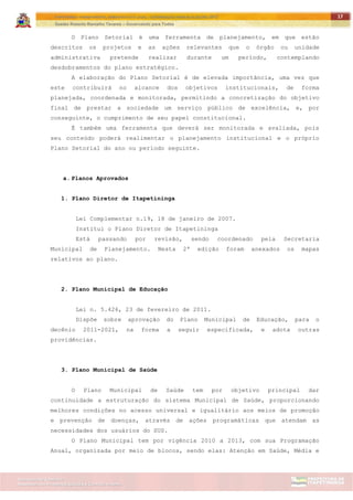 ITAPETININGA TRANSPARENTE, DEMOCRÁTICA E LEGAL: CONTRIBUIÇÃO PARA AS ELEIÇÕES 2012
Gestão Roberto Ramalho Tavares – Governando para Todos
Assessoria de Projetos Especiais e Controle Interno
Secretaria de Gabinete
17
O Plano Setorial é uma ferramenta de planejamento, em que estão
descritos os projetos e as ações relevantes que o órgão ou unidade
administrativa pretende realizar durante um período, contemplando
desdobramentos do plano estratégico.
A elaboração do Plano Setorial é de elevada importância, uma vez que
este contribuirá no alcance dos objetivos institucionais, de forma
planejada, coordenada e monitorada, permitindo a concretização do objetivo
final de prestar a sociedade um serviço público de excelência, e, por
conseguinte, o cumprimento de seu papel constitucional.
É também uma ferramenta que deverá ser monitorada e avaliada, pois
seu conteúdo poderá realimentar o planejamento institucional e o próprio
Plano Setorial do ano ou período seguinte.
a. Planos Aprovados
1. Plano Diretor de Itapetininga
Lei Complementar n.19, 18 de janeiro de 2007.
Institui o Plano Diretor de Itapetininga
Está passando por revisão, sendo coordenado pela Secretaria
Municipal de Planejamento. Nesta 2ª edição foram anexados os mapas
relativos ao plano.
2. Plano Municipal de Educação
Lei n. 5.426, 23 de fevereiro de 2011.
Dispõe sobre aprovação do Plano Municipal de Educação, para o
decênio 2011-2021, na forma a seguir especificada, e adota outras
providências.
3. Plano Municipal de Saúde
O Plano Municipal de Saúde tem por objetivo principal dar
continuidade a estruturação do sistema Municipal de Saúde, proporcionando
melhores condições no acesso universal e igualitário aos meios de promoção
e prevenção de doenças, através de ações programáticas que atendam as
necessidades dos usuários do SUS.
O Plano Municipal tem por vigência 2010 a 2013, com sua Programação
Anual, organizada por meio de blocos, sendo elas: Atenção em Saúde, Média e
 