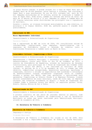 ITAPETININGA TRANSPARENTE, DEMOCRÁTICA E LEGAL: CONTRIBUIÇÃO PARA AS ELEIÇÕES 2012
Gestão Roberto Ramalho Tavares – Governando para Todos
Assessoria de Projetos Especiais e Controle Interno
Secretaria de Gabinete
170
na praça Peixoto Gomide. A grande atração foi a Casa do Papai Noel que já
recebeu mais de 60.000 pessoas, entre adultos e crianças, que visitaram o
Papai Noel e suas assistentes. No ano de 2011 contamos com mais de 100
mil lâmpadas distribuídas em 32 árvores, postes de iluminação e também na
Casa do Papai Noel. Além disso, também foi montada uma árvore de natal com
mais de 10 metros de altura e 10 mil lâmpadas no espaço e também mais de
407 figuras natalinas estão distribuídas nas principais vias e logradouros
do município.
Durante o evento, as crianças brincavam gratuitamente na cama elástica, no
pula-pula e no espaço desenho. Além de, ganharem pipoca e algodão doce
gratuitamente.
Implantação do MEI
Micro Empreendedor Individual
Desenvolvimento e Potencialização de Itapetininga
Parceria Federal
Com a implantação do MEI em julho de 2009, 491 contribuintes saíram da
informalidade, regularizando suas empresas, beneficiando-se com a
segurança da Previdência Social e obtenção de créditos junto a
Instituições Financeiras e também junto ao Banco do Povo.
Intercâmbio Cultural: Itapetininga x China
Desenvolvimento e Potencialização de Itapetininga
Representando o Prefeito Municipal, o secretário municipal de Trabalho e
Desenvolvimento, viajou para China no dia 28 de novembro de 2011, a
convite da Presidência da República, através da Secretaria de Relações
Institucionais, para participar do I Fórum de Cooperação das Cidades Irmãs
e Governos Locais dos BRICS, a ser realizado no município de Sanya
(China), no período de 01 a 03 de dezembro de 2011. A viagem tem como
objetivo, compartilhar prosperidade, desenvolver parcerias, aprofundar a
cooperação, discutir e estudar as experiências bem sucedidas e estratégias
de desenvolvimento visando estabelecer cooperação entre as cidades,
estados e países dos BRICS, bem como aproveitar a oportunidade para
apresentar Itapetininga ao Governo Chinês e as Empresas Chinesas, visando
futuros investimentos em nosso município, tendo em vista que, as empresas
Chinesas tem investido fortemente no Brasil. I Fórum de Cooperação das
Cidades Irmãs e Governos Locais dos BRICS, os seguintes países: China,
Brasil, Rússia, África do Sul e Índia.
Regionalização do PAT
Desenvolvimento e Potencialização de Itapetininga
O projeto consistiu em uma série de reuniões abertas ao público, onde
foram discutidas com o Prefeito de Itapetininga e com os Secretários
Municipais as ações que serão realizadas pela Administração Municipal,
através do orçamento de 2012.
14. Secretaria de Trânsito e Cidadania
Secretaria de Trânsito e Cidadania
Segurança e Justiça
Programa Municipal
A Secretaria de Trânsito e Cidadania foi criada no ano de 2008. Esta
vinculado a ela o Departamento Municipal de Trânsito, Guarda Municipal,
 