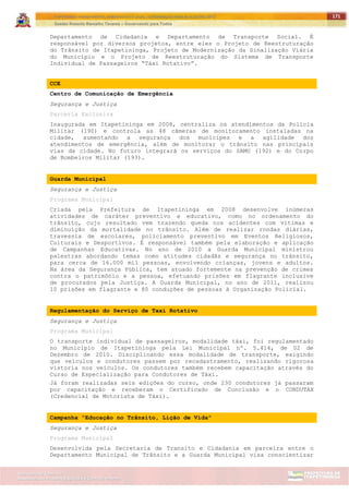 ITAPETININGA TRANSPARENTE, DEMOCRÁTICA E LEGAL: CONTRIBUIÇÃO PARA AS ELEIÇÕES 2012
Gestão Roberto Ramalho Tavares – Governando para Todos
Assessoria de Projetos Especiais e Controle Interno
Secretaria de Gabinete
171
Departamento de Cidadania e Departamento de Transporte Social. É
responsável por diversos projetos, entre eles o Projeto de Reestruturação
do Trânsito de Itapetininga, Projeto de Modernização da Sinalização Viária
do Município e o Projeto de Reestruturação do Sistema de Transporte
Individual de Passageiros “Táxi Rotativo”.
CCE
Centro de Comunicação de Emergência
Segurança e Justiça
Parceria Exclusiva
Inaugurada em Itapetininga em 2008, centraliza os atendimentos da Polícia
Militar (190) e controla as 48 câmeras de monitoramento instaladas na
cidade, aumentando a segurança dos munícipes e a agilidade dos
atendimentos de emergência, além de monitorar o trânsito nas principais
vias da cidade. No futuro integrará os serviços do SAMU (192) e do Corpo
de Bombeiros Militar (193).
Guarda Municipal
Segurança e Justiça
Programa Municipal
Criada pela Prefeitura de Itapetininga em 2008 desenvolve inúmeras
atividades de caráter preventivo e educativo, como no ordenamento do
trânsito, cujo resultado vem trazendo queda nos acidentes com vitimas e
diminuição da mortalidade no trânsito. Além de realizar rondas diárias,
travessia de escolares, policiamento preventivo em Eventos Religiosos,
Culturais e Desportivos. É responsável também pela elaboração e aplicação
de Campanhas Educativas. No ano de 2010 a Guarda Municipal ministrou
palestras abordando temas como atitudes cidadãs e segurança no trânsito,
para cerca de 16.000 mil pessoas, envolvendo crianças, jovens e adultos.
Na área da Segurança Pública, tem atuado fortemente na prevenção de crimes
contra o patrimônio e a pessoa, efetuando prisões em flagrante inclusive
de procurados pela Justiça. A Guarda Municipal, no ano de 2011, realizou
10 prisões em flagrante e 80 conduções de pessoas à Organização Policial.
Regulamentação do Serviço de Taxi Rotativo
Segurança e Justiça
Programa Municipal
O transporte individual de passageiros, modalidade táxi, foi regulamentado
no Município de Itapetininga pela Lei Municipal nº. 5.414, de 02 de
Dezembro de 2010. Disciplinando essa modalidade de transporte, exigindo
que veículos e condutores passem por recadastramento, realizando rigorosa
vistoria nos veículos. Os condutores também recebem capacitação através do
Curso de Especialização para Condutores de Táxi.
Já foram realizadas seis edições do curso, onde 230 condutores já passaram
por capacitação e receberam o Certificado de Conclusão e o CONDUTAX
(Credencial de Motorista de Táxi).
Campanha "Educação no Trânsito, Lição de Vida"
Segurança e Justiça
Programa Municipal
Desenvolvida pela Secretaria de Transito e Cidadania em parceira entre o
Departamento Municipal de Trânsito e a Guarda Municipal visa conscientizar
 