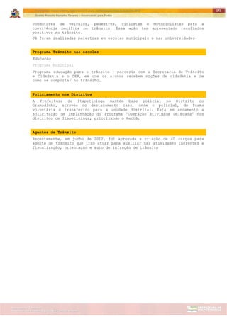 ITAPETININGA TRANSPARENTE, DEMOCRÁTICA E LEGAL: CONTRIBUIÇÃO PARA AS ELEIÇÕES 2012
Gestão Roberto Ramalho Tavares – Governando para Todos
Assessoria de Projetos Especiais e Controle Interno
Secretaria de Gabinete
172
condutores de veículos, pedestres, ciclistas e motociclistas para a
convivência pacifica no trânsito. Essa ação tem apresentado resultados
positivos no trânsito.
Já foram realizadas palestras em escolas municipais e nas universidades.
Programa Trânsito nas escolas
Educação
Programa Municipal
Programa educação para o trânsito – parceria com a Secretaria de Trânsito
e Cidadania e o DER, em que os alunos recebem noções de cidadania e de
como se comportar no trânsito.
Policiamento nos Distritos
A Prefeitura de Itapetininga mantém base policial no Distrito do
Gramadinho, através do destacamento casa, onde o policial, de forma
voluntária é transferido para a unidade distrital. Está em andamento a
solicitação de implantação do Programa “Operação Atividade Delegada” nos
distritos de Itapetininga, priorizando o Rechã.
Agentes de Trânsito
Recentemente, em junho de 2012, foi aprovada a criação de 40 cargos para
agente de trânsito que irão atuar para auxiliar nas atividades inerentes a
fiscalização, orientação e auto de infração de trânsito
 