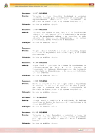 ITAPETININGA TRANSPARENTE, DEMOCRÁTICA E LEGAL: CONTRIBUIÇÃO PARA AS ELEIÇÕES 2012
Gestão Roberto Ramalho Tavares – Governando para Todos
Assessoria de Projetos Especiais e Controle Interno
Secretaria de Gabinete
178
Processo: 18.817-060/2012
Ementa: ”Autoriza o Poder Executivo Municipal a conceder
incentivos fiscais para investimentos em construção de
empreendimentos imobiliários não residencial no
Município de Itapetininga, e dá outras providências.”
Situação: Em fase de análise técnica
Processo: 12.587-060/2012
Ementa: Institui, nos termos do art. 182, § 4° da Constituição
Federal, os instrumentos para o cumprimento da Função
social da propriedade urbana e de incentivo ao meio
ambiente no Município de Itapetininga e da outras
providências. (IPTU PROGRESSIVO E ECOLÓGICO)
Situação: Em fase de análise técnica
Processo:
Ementa: ”Dispõe sobre o Estatuto e o Plano de Carreira, Cargos
e Salários do Magistério Público Municipal, e dá outras
providências.”
Situação: Em fase de análise técnica
Processo: 35.365-019/2011
Ementa: Dispõe sobre a instalação de Sistema de Transmissão de
Telecomunicações em geral e outros Sistemas de
Transmissão de Radiação Eletromagnética não ionizante
no Município de Itapetininga, e dá outras providências.
(lei das antenas)
Situação: Em fase de análise técnica
Processo: 44.518-060/2011
Ementa: Minuta de Projeto de Lei que dispõe sobre a Vigilância
de Zoonoses, o controle da população de cães e gatos,
bem como o controle dos animais sinantrópicos no
Município de Itapetininga, e dá outras providências.
Situação: Em fase de análise técnica
Processo: 26.738-060/2010
Ementa: ”Dispõe sobre o comércio e a publicação de bebidas
alcoólicas no âmbito do Município de Itapetininga, e dá
outras providências.”
Situação: Em fase de análise técnica
Processo: 25.960-060/2012
Ementa: ”Autoriza o Poder Executivo a conceder a todos os
alunos da rede municipal de ensino, auxílio pecuniário
para aquisição de material escolar.” Bolsa – material
escolar.
Situação: Em fase de análise técnica
 