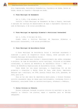 ITAPETININGA TRANSPARENTE, DEMOCRÁTICA E LEGAL: CONTRIBUIÇÃO PARA AS ELEIÇÕES 2012
Gestão Roberto Ramalho Tavares – Governando para Todos
Assessoria de Projetos Especiais e Controle Interno
Secretaria de Gabinete
18
Alta Complexidade, Assistência Farmacêutica, Vigilância em Saúde, Gestão em
Saúde, Gestão do Trabalho e Educação em Saúde.
4. Plano Municipal de Saneamento
Lei n. 5.461, 2 de setembro de 2011.
Institui o Plano Municipal de Saneamento de Água e Esgoto, destinado
à execução dos serviços de abastecimento de água e esgotamento sanitário na
sedo do Município, e dá outras providências.
5. Plano Municipal de Segurança Alimentar e Nutricional Sustentável
Lei n. 5.562, 15 de maio de 2012.
Dispõe sobre a Política Municipal de Segurança Alimentar e
Nutricional Sustentável, e dá outras providências.
6. Plano Municipal de Assistência Social
O Plano Municipal de Assistência Social é realizado anualmente e
elaborado a partir do Diagnóstico Social Urbano, sendo pactuado com o
Conselho Municipal de Assistência Social.
Serve basicamente para nortear o desenvolvimento das ações, programas
e projetos, da rede de assistência social municipal, incluindo as entidades
conveniadas, os Centros de Referência de Assistência Social - CRAS e o
Centro de Referência Especializado de Assistência Social - CREAS.
Todos devem ter seu plano municipal, e Itapetininga foi um dos
primeiros a conquistar a Gestão Plena do Suas, além disso, importante
destacar que o município, em 2008, possuía Índice Suas 0,69, passando, em
2010, para 0,78.
Para se ter uma ideia da importância deste plano, o Governo Estadual
solicita anualmente cópia do mesmo para monitoramento, cronograma físico e
financeiro, envolvendo todos os recursos municipais, estaduais e federais.
7. Pontos Críticos no Trânsito
Projeto elaborado contendo os pontos críticos do município no que diz
respeito ao trânsito com plantas, mapas e sugestões para as devidas
adequações.
 