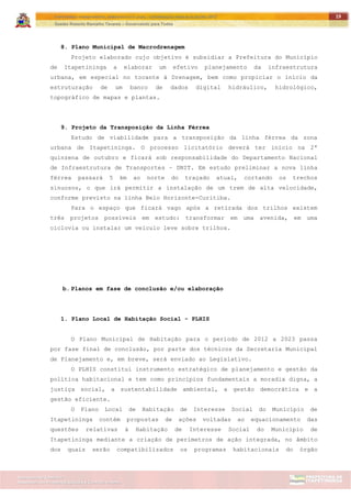 ITAPETININGA TRANSPARENTE, DEMOCRÁTICA E LEGAL: CONTRIBUIÇÃO PARA AS ELEIÇÕES 2012
Gestão Roberto Ramalho Tavares – Governando para Todos
Assessoria de Projetos Especiais e Controle Interno
Secretaria de Gabinete
19
8. Plano Municipal de Macrodrenagem
Projeto elaborado cujo objetivo é subsidiar a Prefeitura do Município
de Itapetininga a elaborar um efetivo planejamento da infraestrutura
urbana, em especial no tocante à Drenagem, bem como propiciar o início da
estruturação de um banco de dados digital hidráulico, hidrológico,
topográfico de mapas e plantas.
9. Projeto da Transposição da Linha Férrea
Estudo de viabilidade para a transposição da linha férrea da zona
urbana de Itapetininga. O processo licitatório deverá ter início na 2ª
quinzena de outubro e ficará sob responsabilidade do Departamento Nacional
de Infraestrutura de Transportes – DNIT. Em estudo preliminar a nova linha
férrea passará 5 km ao norte do traçado atual, cortando os trechos
sinuosos, o que irá permitir a instalação de um trem de alta velocidade,
conforme previsto na linha Belo Horizonte-Curitiba.
Para o espaço que ficará vago após a retirada dos trilhos existem
três projetos possíveis em estudo: transformar em uma avenida, em uma
ciclovia ou instalar um veículo leve sobre trilhos.
b. Planos em fase de conclusão e/ou elaboração
1. Plano Local de Habitação Social - PLHIS
O Plano Municipal de Habitação para o período de 2012 a 2023 passa
por fase final de conclusão, por parte dos técnicos da Secretaria Municipal
de Planejamento e, em breve, será enviado ao Legislativo.
O PLHIS constitui instrumento estratégico de planejamento e gestão da
política habitacional e tem como princípios fundamentais a moradia digna, a
justiça social, a sustentabilidade ambiental, a gestão democrática e a
gestão eficiente.
O Plano Local de Habitação de Interesse Social do Município de
Itapetininga contém propostas de ações voltadas ao equacionamento das
questões relativas à Habitação de Interesse Social do Município de
Itapetininga mediante a criação de perímetros de ação integrada, no âmbito
dos quais serão compatibilizados os programas habitacionais do órgão
 