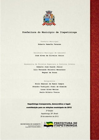 Prefeitura do Município de Itapetininga
Prefeito Municipal
Roberto Ramalho Tavares
Secretário Municipal de Gabinete
José Alves de Oliveira Júnior
Assessoria de Projetos Especiais e Controle Interno
Roberto José Suardi Júnior
Luiz Fernando Peiretti Matarazzo
Wagner de Souza
Estagiários
Bruno Emanuel de Ramos Campos
Evandro Toshiyuki Otaki de Almeida
Lucas Alves Matias
Paula Hilário Vieira
Itapetininga transparente, democrática e legal:
contribuição para as eleições municipais de 2012
2ª Edição
Itapetininga, SP, Brasil
28 de setembro de 2012
 