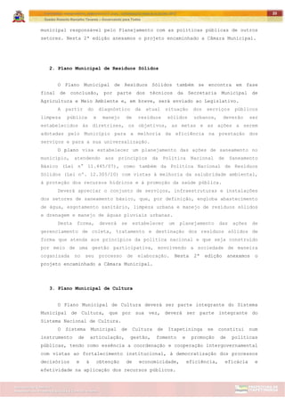 ITAPETININGA TRANSPARENTE, DEMOCRÁTICA E LEGAL: CONTRIBUIÇÃO PARA AS ELEIÇÕES 2012
Gestão Roberto Ramalho Tavares – Governando para Todos
Assessoria de Projetos Especiais e Controle Interno
Secretaria de Gabinete
20
municipal responsável pelo Planejamento com as políticas públicas de outros
setores. Nesta 2ª edição anexamos o projeto encaminhado a Câmara Municipal.
2. Plano Municipal de Resíduos Sólidos
O Plano Municipal de Resíduos Sólidos também se encontra em fase
final de conclusão, por parte dos técnicos da Secretaria Municipal de
Agricultura e Meio Ambiente e, em breve, será enviado ao Legislativo.
A partir do diagnóstico da atual situação dos serviços públicos
limpeza pública e manejo de resíduos sólidos urbanos, deverão ser
estabelecidos às diretrizes, os objetivos, as metas e as ações a serem
adotadas pelo Município para a melhoria da eficiência na prestação dos
serviços e para a sua universalização.
O plano visa estabelecer um planejamento das ações de saneamento no
município, atendendo aos princípios da Política Nacional de Saneamento
Básico (Lei n° 11.445/07), como também da Política Nacional de Resíduos
Sólidos (Lei nº. 12.305/10) com vistas à melhoria da salubridade ambiental,
à proteção dos recursos hídricos e à promoção da saúde pública.
Deverá apreciar o conjunto de serviços, infraestruturas e instalações
dos setores de saneamento básico, que, por definição, engloba abastecimento
de água, esgotamento sanitário, limpeza urbana e manejo de resíduos sólidos
e drenagem e manejo de águas pluviais urbanas.
Desta forma, deverá se estabelecer um planejamento das ações de
gerenciamento de coleta, tratamento e destinação dos resíduos sólidos de
forma que atenda aos princípios da política nacional e que seja construído
por meio de uma gestão participativa, envolvendo a sociedade de maneira
organizada no seu processo de elaboração. Nesta 2ª edição anexamos o
projeto encaminhado a Câmara Municipal.
3. Plano Municipal de Cultura
O Plano Municipal de Cultura deverá ser parte integrante do Sistema
Municipal de Cultura, que por sua vez, deverá ser parte integrante do
Sistema Nacional de Cultura.
O Sistema Municipal de Cultura de Itapetininga se constitui num
instrumento de articulação, gestão, fomento e promoção de políticas
públicas, tendo como essência a coordenação e cooperação intergovernamental
com vistas ao fortalecimento institucional, à democratização dos processos
decisórios e à obtenção de economicidade, eficiência, eficácia e
efetividade na aplicação dos recursos públicos.
 
