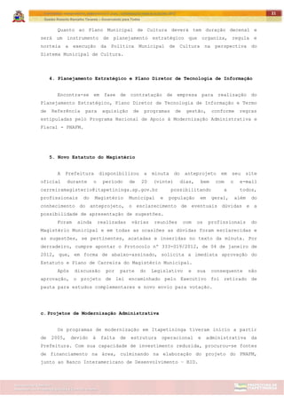 ITAPETININGA TRANSPARENTE, DEMOCRÁTICA E LEGAL: CONTRIBUIÇÃO PARA AS ELEIÇÕES 2012
Gestão Roberto Ramalho Tavares – Governando para Todos
Assessoria de Projetos Especiais e Controle Interno
Secretaria de Gabinete
21
Quanto ao Plano Municipal de Cultura deverá tem duração decenal e
será um instrumento de planejamento estratégico que organiza, regula e
norteia a execução da Política Municipal de Cultura na perspectiva do
Sistema Municipal de Cultura.
4. Planejamento Estratégico e Plano Diretor de Tecnologia de Informação
Encontra-se em fase de contratação de empresa para realização do
Planejamento Estratégico, Plano Diretor de Tecnologia de Informação e Termo
de Referência para aquisição de programas de gestão, conforme regras
estipuladas pelo Programa Nacional de Apoio à Modernização Administrativa e
Fiscal - PNAFM.
5. Novo Estatuto do Magistério
A Prefeitura disponibilizou a minuta do anteprojeto em seu site
oficial durante o período de 20 (vinte) dias, bem com o e-mail
carreiramagisterio@itapetininga.sp.gov.br possibilitando a todos,
profissionais do Magistério Municipal e população em geral, além do
conhecimento do anteprojeto, o esclarecimento de eventuais dúvidas e a
possibilidade de apresentação de sugestões.
Foram ainda realizadas várias reuniões com os profissionais do
Magistério Municipal e em todas as ocasiões as dúvidas foram esclarecidas e
as sugestões, se pertinentes, acatadas e inseridas no texto da minuta. Por
derradeiro, cumpre apontar o Protocolo nº 333-019/2012, de 04 de janeiro de
2012, que, em forma de abaixo-assinado, solicita a imediata aprovação do
Estatuto e Plano de Carreira do Magistério Municipal.
Após discussão por parte do Legislativo e sua consequente não
aprovação, o projeto de lei encaminhado pelo Executivo foi retirado de
pauta para estudos complementares e novo envio para votação.
c. Projetos de Modernização Administrativa
Os programas de modernização em Itapetininga tiveram início a partir
de 2005, devido à falta de estrutura operacional e administrativa da
Prefeitura. Com sua capacidade de investimento reduzida, procurou-se fontes
de financiamento na área, culminando na elaboração do projeto do PNAFM,
junto ao Banco Interamericano de Desenvolvimento – BID.
 