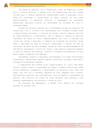 ITAPETININGA TRANSPARENTE, DEMOCRÁTICA E LEGAL: CONTRIBUIÇÃO PARA AS ELEIÇÕES 2012
Gestão Roberto Ramalho Tavares – Governando para Todos
Assessoria de Projetos Especiais e Controle Interno
Secretaria de Gabinete
219
Com ações em parceria com a Prefeitura, Corpo de Bombeiros, Guarda
Civil e Polícia Militar, a Defesa Civil de Itapetininga tem sua atuação
voltada para o caráter preventivo, preconizando junto à população civil,
ações de orientação e constituindo um amplo conceito no que tange
especificamente, a desastres naturais e abordagens de segurança,
minimizando possíveis efeitos às comunidades em situação de risco e
vulnerabilidade.
Através de recursos obtidos com a arrecadação da taxa de sinistro, de
acordo com a Lei nº 13/2003 e em conformidade com o convênio firmado entre
a administração municipal e o Governo do Estado, realiza inúmeros serviços
de ordem emergencial e profilática, onde se destaca a remoção de famílias
residentes em áreas de risco, desassoreamento dos rios e ribeirões que
cortam que cortam o município e trabalho de contenção de encostas. Ainda
sobre a aplicação da taxa de sinistro, ressaltamos o custeio da obra de
construção da ponte da Vila Piedade, orçada no valor de aproximadamente R$
930.000,00 (novecentos e trinta mil reais) e que ampliou significativamente
a vazão do Ribeirão dos Cavalos, inibindo a incidência de enchentes na Vila
Maria Isabel (conhecida Vila Máximo).
Felizmente, graças à topografia privilegiada e às ações direcionadas
à prevenção, Itapetininga registra apenas ocorrências isoladas, denotando a
eficiência do mecanismo adotado.
O responsável pela Defesa Civil itapetiningana, Sr. Calil José Badin
Vieira, reitera sobre a necessidade de alguns cuidados básicos que podem
evitar enchentes, alagamentos e deslizamento de encostas, tais como: não
jogar lixo nos rios e córregos, mantendo em local adequado até a coleta,
não descartar materiais nas vias públicas a fim de impedir o entupimento de
bueiros, não construir em locais de risco eminente como encostas e não
promover desmatamentos nas encostas e leitos de rios.
Em situações de emergência, a Defesa Civil poderá ser acionada
através do telefone 199.
 