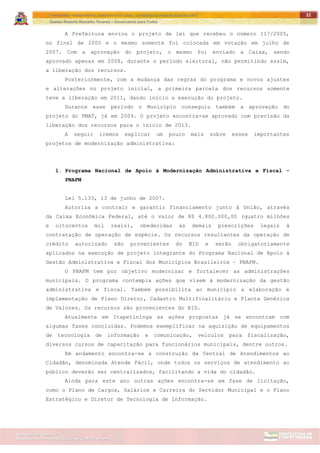 ITAPETININGA TRANSPARENTE, DEMOCRÁTICA E LEGAL: CONTRIBUIÇÃO PARA AS ELEIÇÕES 2012
Gestão Roberto Ramalho Tavares – Governando para Todos
Assessoria de Projetos Especiais e Controle Interno
Secretaria de Gabinete
22
A Prefeitura enviou o projeto de lei que recebeu o número 117/2005,
no final de 2005 e o mesmo somente foi colocada em votação em julho de
2007. Com a aprovação do projeto, o mesmo foi enviado a Caixa, sendo
aprovado apenas em 2008, durante o período eleitoral, não permitindo assim,
a liberação dos recursos.
Posteriormente, com a mudança das regras do programa e novos ajustes
e alterações no projeto inicial, a primeira parcela dos recursos somente
teve a liberação em 2011, dando início a execução do projeto.
Durante esse período o Município conseguiu também a aprovação do
projeto do PMAT, já em 2009. O projeto encontra-se aprovado com previsão da
liberação dos recursos para o início de 2013.
A seguir iremos explicar um pouco mais sobre esses importantes
projetos de modernização administrativa:
1. Programa Nacional de Apoio à Modernização Administrativa e Fiscal -
PNAFM
Lei 5.133, 13 de junho de 2007.
Autoriza a contrair e garantir financiamento junto à União, através
da Caixa Econômica Federal, até o valor de R$ 4.800.000,00 (quatro milhões
e oitocentos mil reais), obedecidas as demais prescrições legais à
contratação de operação de espécie. Os recursos resultantes da operação de
crédito autorizado são provenientes do BID e serão obrigatoriamente
aplicados na execução de projeto integrante do Programa Nacional de Apoio à
Gestão Administrativa e Fiscal dos Municípios Brasileiros – PNAFM.
O PNAFM tem por objetivo modernizar e fortalecer as administrações
municipais. O programa contempla ações que visem à modernização da gestão
administrativa e fiscal. Também possibilita ao município a elaboração e
implementação de Plano Diretor, Cadastro Multifinalitário e Planta Genérica
de Valores. Os recursos são provenientes do BID.
Atualmente em Itapetininga as ações propostas já se encontram com
algumas fases concluídas. Podemos exemplificar na aquisição de equipamentos
de tecnologia de informação e comunicação, veículos para fiscalização,
diversos cursos de capacitação para funcionários municipais, dentre outros.
Em andamento encontra-se a construção da Central de Atendimentos ao
Cidadão, denominada Atende Fácil, onde todos os serviços de atendimento ao
público deverão ser centralizados, facilitando a vida do cidadão.
Ainda para este ano outras ações encontra-se em fase de licitação,
como o Plano de Cargos, Salários e Carreira do Servidor Municipal e o Plano
Estratégico e Diretor de Tecnologia de Informação.
 